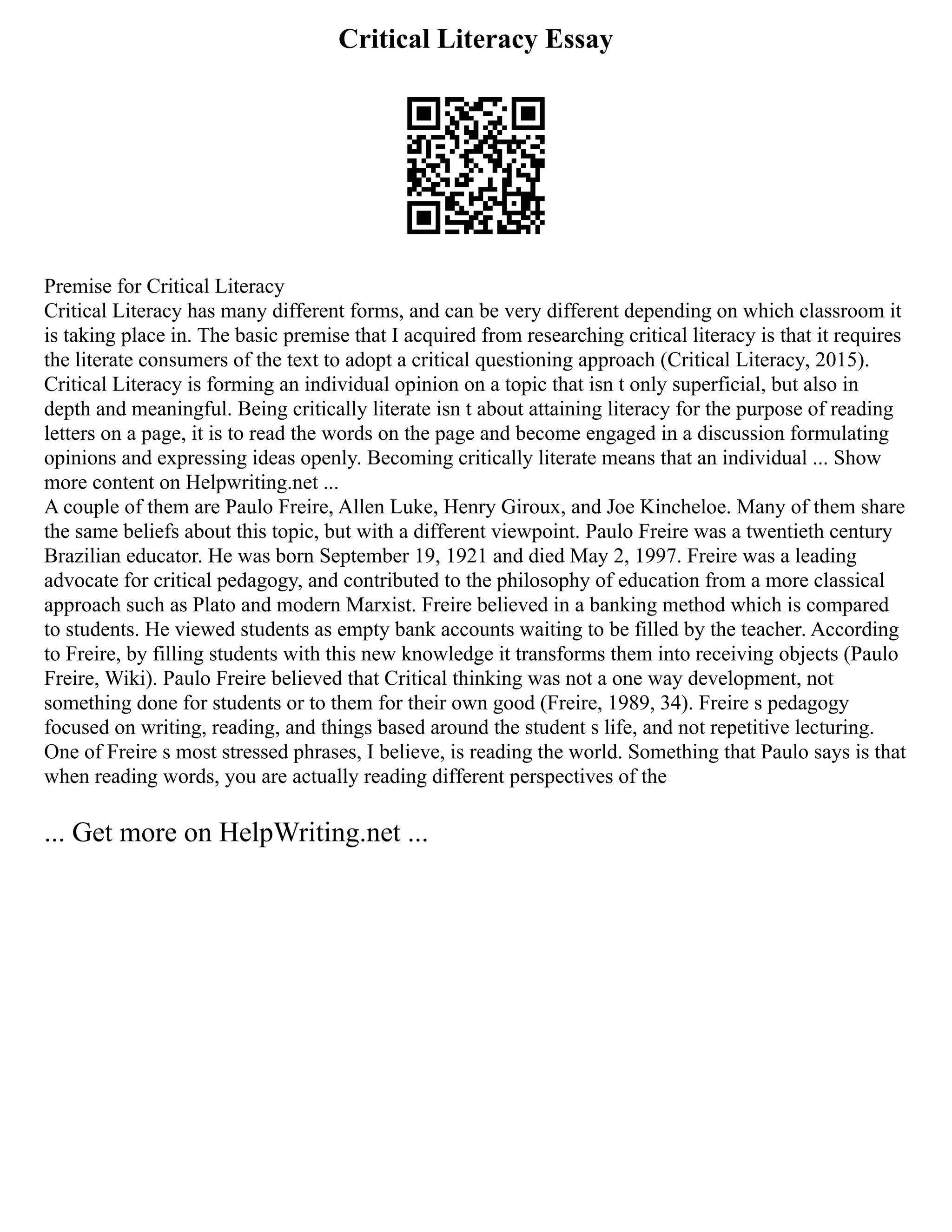 Critical Literacy Essay
Premise for Critical Literacy
Critical Literacy has many different forms, and can be very different depending on which classroom it
is taking place in. The basic premise that I acquired from researching critical literacy is that it requires
the literate consumers of the text to adopt a critical questioning approach (Critical Literacy, 2015).
Critical Literacy is forming an individual opinion on a topic that isn t only superficial, but also in
depth and meaningful. Being critically literate isn t about attaining literacy for the purpose of reading
letters on a page, it is to read the words on the page and become engaged in a discussion formulating
opinions and expressing ideas openly. Becoming critically literate means that an individual ... Show
more content on Helpwriting.net ...
A couple of them are Paulo Freire, Allen Luke, Henry Giroux, and Joe Kincheloe. Many of them share
the same beliefs about this topic, but with a different viewpoint. Paulo Freire was a twentieth century
Brazilian educator. He was born September 19, 1921 and died May 2, 1997. Freire was a leading
advocate for critical pedagogy, and contributed to the philosophy of education from a more classical
approach such as Plato and modern Marxist. Freire believed in a banking method which is compared
to students. He viewed students as empty bank accounts waiting to be filled by the teacher. According
to Freire, by filling students with this new knowledge it transforms them into receiving objects (Paulo
Freire, Wiki). Paulo Freire believed that Critical thinking was not a one way development, not
something done for students or to them for their own good (Freire, 1989, 34). Freire s pedagogy
focused on writing, reading, and things based around the student s life, and not repetitive lecturing.
One of Freire s most stressed phrases, I believe, is reading the world. Something that Paulo says is that
when reading words, you are actually reading different perspectives of the
... Get more on HelpWriting.net ...
 