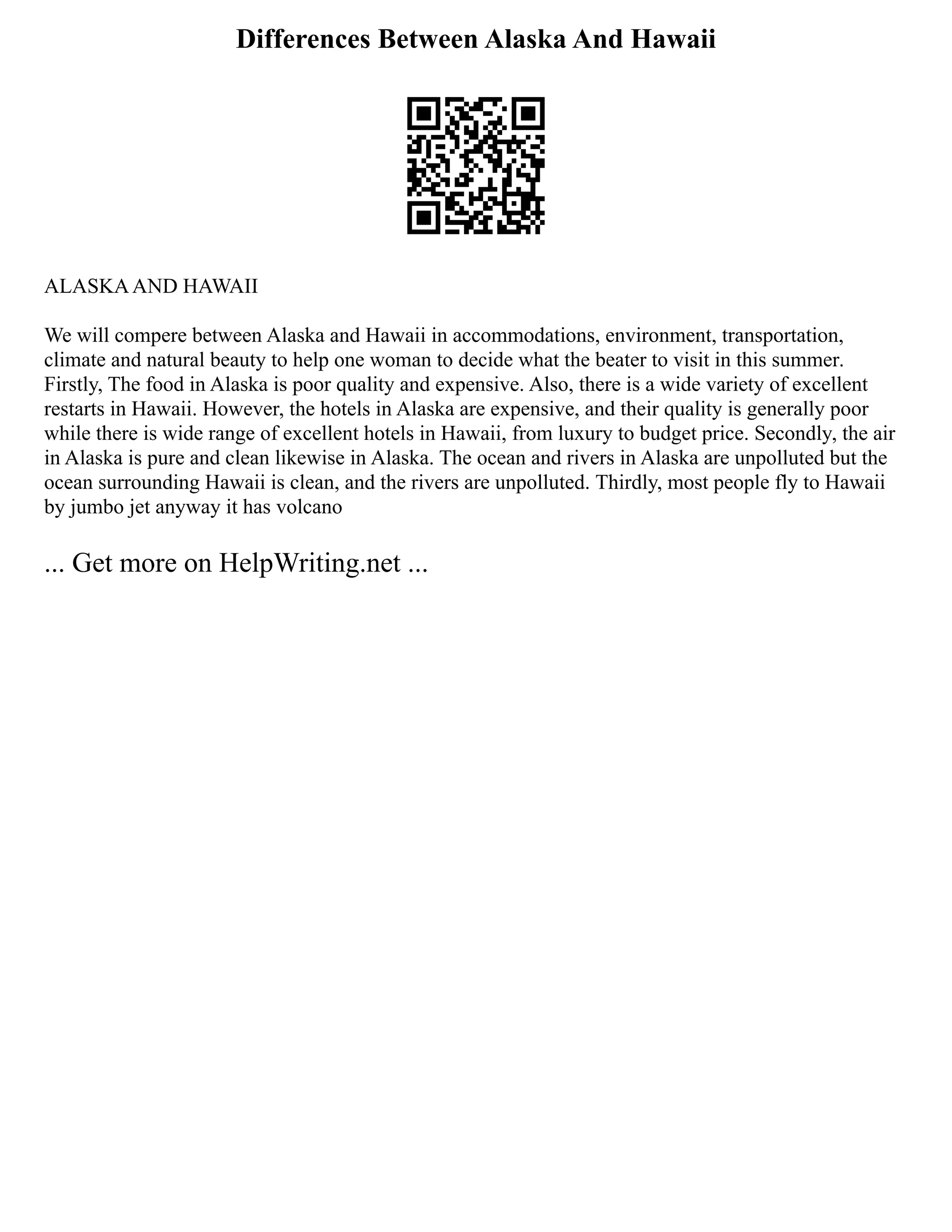 Differences Between Alaska And Hawaii
ALASKAAND HAWAII
We will compere between Alaska and Hawaii in accommodations, environment, transportation,
climate and natural beauty to help one woman to decide what the beater to visit in this summer.
Firstly, The food in Alaska is poor quality and expensive. Also, there is a wide variety of excellent
restarts in Hawaii. However, the hotels in Alaska are expensive, and their quality is generally poor
while there is wide range of excellent hotels in Hawaii, from luxury to budget price. Secondly, the air
in Alaska is pure and clean likewise in Alaska. The ocean and rivers in Alaska are unpolluted but the
ocean surrounding Hawaii is clean, and the rivers are unpolluted. Thirdly, most people fly to Hawaii
by jumbo jet anyway it has volcano
... Get more on HelpWriting.net ...
 