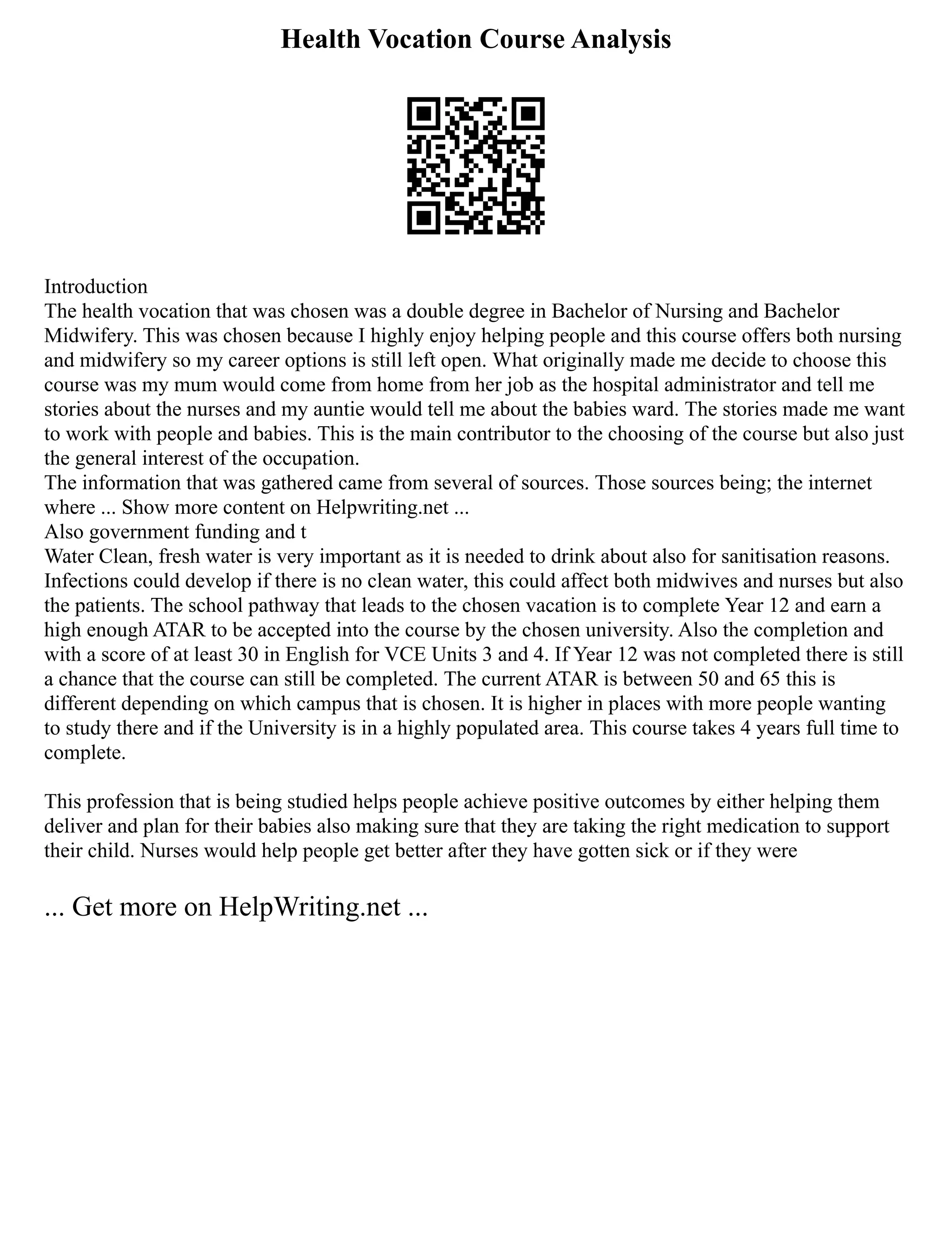 Health Vocation Course Analysis
Introduction
The health vocation that was chosen was a double degree in Bachelor of Nursing and Bachelor
Midwifery. This was chosen because I highly enjoy helping people and this course offers both nursing
and midwifery so my career options is still left open. What originally made me decide to choose this
course was my mum would come from home from her job as the hospital administrator and tell me
stories about the nurses and my auntie would tell me about the babies ward. The stories made me want
to work with people and babies. This is the main contributor to the choosing of the course but also just
the general interest of the occupation.
The information that was gathered came from several of sources. Those sources being; the internet
where ... Show more content on Helpwriting.net ...
Also government funding and t
Water Clean, fresh water is very important as it is needed to drink about also for sanitisation reasons.
Infections could develop if there is no clean water, this could affect both midwives and nurses but also
the patients. The school pathway that leads to the chosen vacation is to complete Year 12 and earn a
high enough ATAR to be accepted into the course by the chosen university. Also the completion and
with a score of at least 30 in English for VCE Units 3 and 4. If Year 12 was not completed there is still
a chance that the course can still be completed. The current ATAR is between 50 and 65 this is
different depending on which campus that is chosen. It is higher in places with more people wanting
to study there and if the University is in a highly populated area. This course takes 4 years full time to
complete.
This profession that is being studied helps people achieve positive outcomes by either helping them
deliver and plan for their babies also making sure that they are taking the right medication to support
their child. Nurses would help people get better after they have gotten sick or if they were
... Get more on HelpWriting.net ...
 