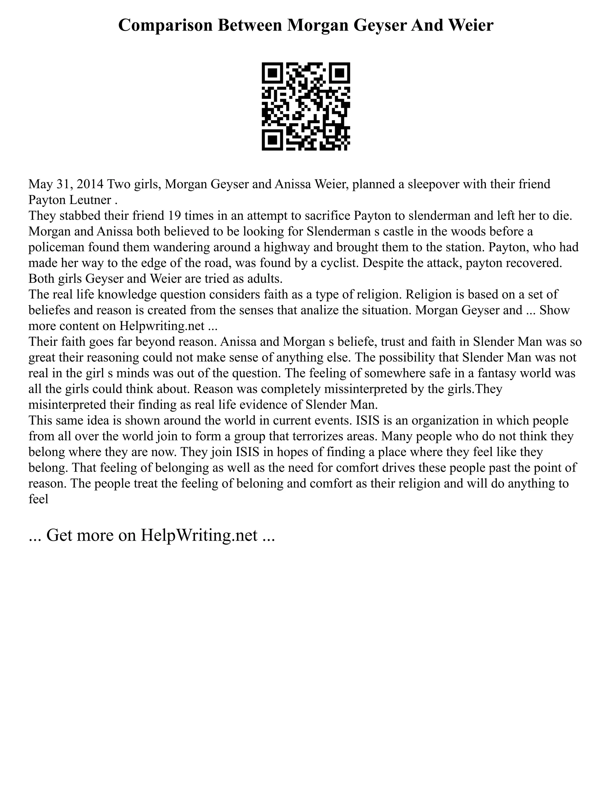 Comparison Between Morgan Geyser And Weier
May 31, 2014 Two girls, Morgan Geyser and Anissa Weier, planned a sleepover with their friend
Payton Leutner .
They stabbed their friend 19 times in an attempt to sacrifice Payton to slenderman and left her to die.
Morgan and Anissa both believed to be looking for Slenderman s castle in the woods before a
policeman found them wandering around a highway and brought them to the station. Payton, who had
made her way to the edge of the road, was found by a cyclist. Despite the attack, payton recovered.
Both girls Geyser and Weier are tried as adults.
The real life knowledge question considers faith as a type of religion. Religion is based on a set of
beliefes and reason is created from the senses that analize the situation. Morgan Geyser and ... Show
more content on Helpwriting.net ...
Their faith goes far beyond reason. Anissa and Morgan s beliefe, trust and faith in Slender Man was so
great their reasoning could not make sense of anything else. The possibility that Slender Man was not
real in the girl s minds was out of the question. The feeling of somewhere safe in a fantasy world was
all the girls could think about. Reason was completely missinterpreted by the girls.They
misinterpreted their finding as real life evidence of Slender Man.
This same idea is shown around the world in current events. ISIS is an organization in which people
from all over the world join to form a group that terrorizes areas. Many people who do not think they
belong where they are now. They join ISIS in hopes of finding a place where they feel like they
belong. That feeling of belonging as well as the need for comfort drives these people past the point of
reason. The people treat the feeling of beloning and comfort as their religion and will do anything to
feel
... Get more on HelpWriting.net ...
 