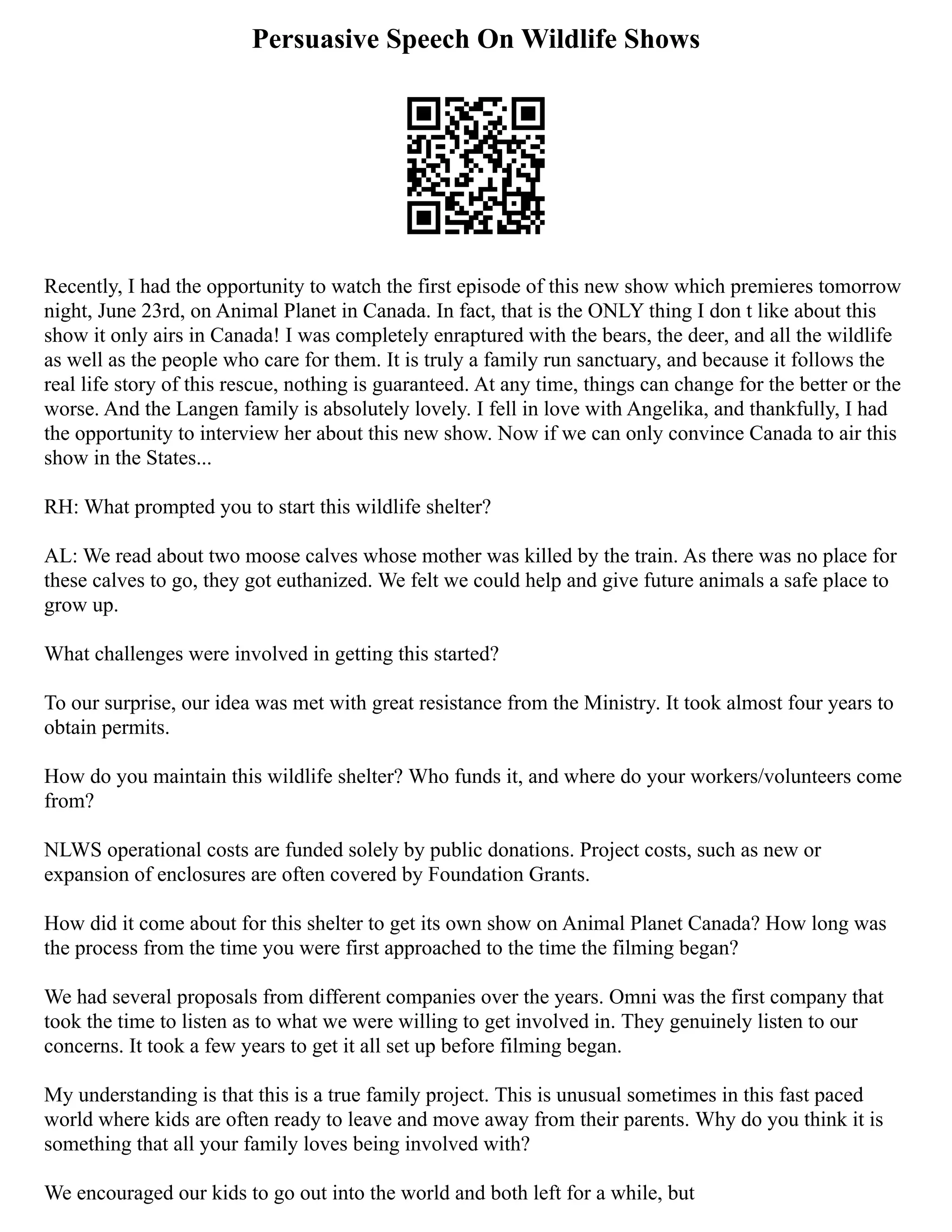 Persuasive Speech On Wildlife Shows
Recently, I had the opportunity to watch the first episode of this new show which premieres tomorrow
night, June 23rd, on Animal Planet in Canada. In fact, that is the ONLY thing I don t like about this
show it only airs in Canada! I was completely enraptured with the bears, the deer, and all the wildlife
as well as the people who care for them. It is truly a family run sanctuary, and because it follows the
real life story of this rescue, nothing is guaranteed. At any time, things can change for the better or the
worse. And the Langen family is absolutely lovely. I fell in love with Angelika, and thankfully, I had
the opportunity to interview her about this new show. Now if we can only convince Canada to air this
show in the States...
RH: What prompted you to start this wildlife shelter?
AL: We read about two moose calves whose mother was killed by the train. As there was no place for
these calves to go, they got euthanized. We felt we could help and give future animals a safe place to
grow up.
What challenges were involved in getting this started?
To our surprise, our idea was met with great resistance from the Ministry. It took almost four years to
obtain permits.
How do you maintain this wildlife shelter? Who funds it, and where do your workers/volunteers come
from?
NLWS operational costs are funded solely by public donations. Project costs, such as new or
expansion of enclosures are often covered by Foundation Grants.
How did it come about for this shelter to get its own show on Animal Planet Canada? How long was
the process from the time you were first approached to the time the filming began?
We had several proposals from different companies over the years. Omni was the first company that
took the time to listen as to what we were willing to get involved in. They genuinely listen to our
concerns. It took a few years to get it all set up before filming began.
My understanding is that this is a true family project. This is unusual sometimes in this fast paced
world where kids are often ready to leave and move away from their parents. Why do you think it is
something that all your family loves being involved with?
We encouraged our kids to go out into the world and both left for a while, but
 