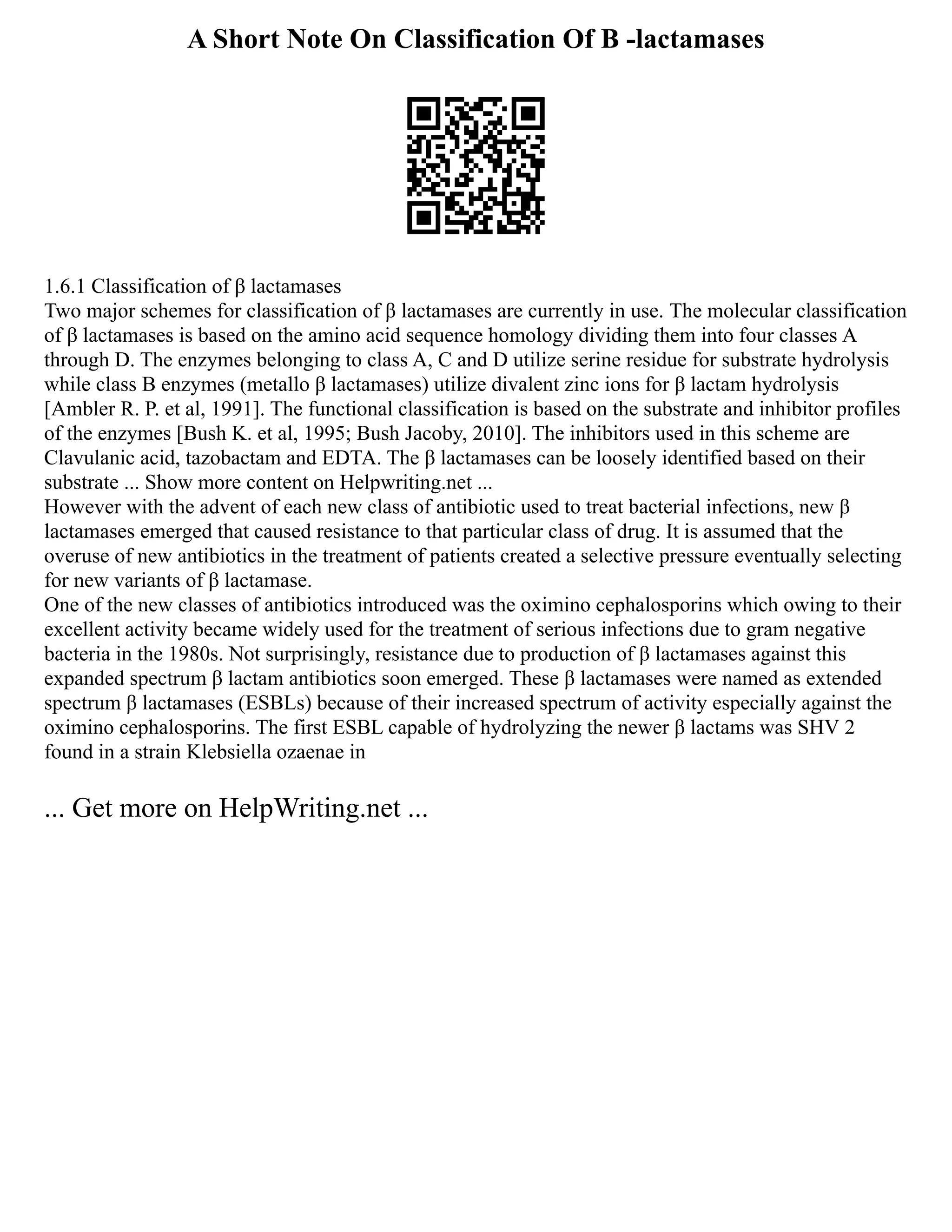 A Short Note On Classification Of Β -lactamases
1.6.1 Classification of β lactamases
Two major schemes for classification of β lactamases are currently in use. The molecular classification
of β lactamases is based on the amino acid sequence homology dividing them into four classes A
through D. The enzymes belonging to class A, C and D utilize serine residue for substrate hydrolysis
while class B enzymes (metallo β lactamases) utilize divalent zinc ions for β lactam hydrolysis
[Ambler R. P. et al, 1991]. The functional classification is based on the substrate and inhibitor profiles
of the enzymes [Bush K. et al, 1995; Bush Jacoby, 2010]. The inhibitors used in this scheme are
Clavulanic acid, tazobactam and EDTA. The β lactamases can be loosely identified based on their
substrate ... Show more content on Helpwriting.net ...
However with the advent of each new class of antibiotic used to treat bacterial infections, new β
lactamases emerged that caused resistance to that particular class of drug. It is assumed that the
overuse of new antibiotics in the treatment of patients created a selective pressure eventually selecting
for new variants of β lactamase.
One of the new classes of antibiotics introduced was the oximino cephalosporins which owing to their
excellent activity became widely used for the treatment of serious infections due to gram negative
bacteria in the 1980s. Not surprisingly, resistance due to production of β lactamases against this
expanded spectrum β lactam antibiotics soon emerged. These β lactamases were named as extended
spectrum β lactamases (ESBLs) because of their increased spectrum of activity especially against the
oximino cephalosporins. The first ESBL capable of hydrolyzing the newer β lactams was SHV 2
found in a strain Klebsiella ozaenae in
... Get more on HelpWriting.net ...
 