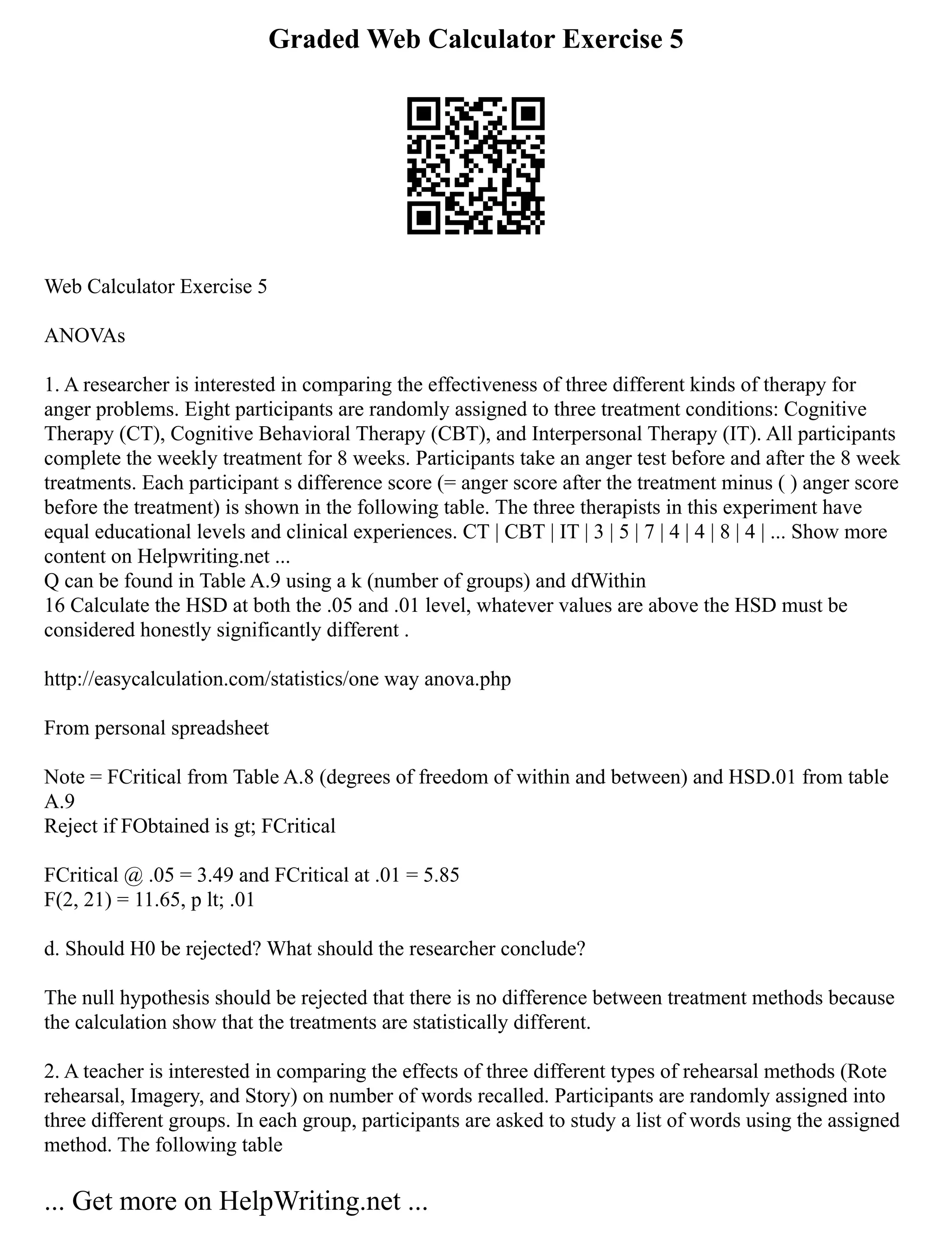 Graded Web Calculator Exercise 5
Web Calculator Exercise 5
ANOVAs
1. A researcher is interested in comparing the effectiveness of three different kinds of therapy for
anger problems. Eight participants are randomly assigned to three treatment conditions: Cognitive
Therapy (CT), Cognitive Behavioral Therapy (CBT), and Interpersonal Therapy (IT). All participants
complete the weekly treatment for 8 weeks. Participants take an anger test before and after the 8 week
treatments. Each participant s difference score (= anger score after the treatment minus ( ) anger score
before the treatment) is shown in the following table. The three therapists in this experiment have
equal educational levels and clinical experiences. CT | CBT | IT | 3 | 5 | 7 | 4 | 4 | 8 | 4 | ... Show more
content on Helpwriting.net ...
Q can be found in Table A.9 using a k (number of groups) and dfWithin
16 Calculate the HSD at both the .05 and .01 level, whatever values are above the HSD must be
considered honestly significantly different .
http://easycalculation.com/statistics/one way anova.php
From personal spreadsheet
Note = FCritical from Table A.8 (degrees of freedom of within and between) and HSD.01 from table
A.9
Reject if FObtained is gt; FCritical
FCritical @ .05 = 3.49 and FCritical at .01 = 5.85
F(2, 21) = 11.65, p lt; .01
d. Should H0 be rejected? What should the researcher conclude?
The null hypothesis should be rejected that there is no difference between treatment methods because
the calculation show that the treatments are statistically different.
2. A teacher is interested in comparing the effects of three different types of rehearsal methods (Rote
rehearsal, Imagery, and Story) on number of words recalled. Participants are randomly assigned into
three different groups. In each group, participants are asked to study a list of words using the assigned
method. The following table
... Get more on HelpWriting.net ...
 