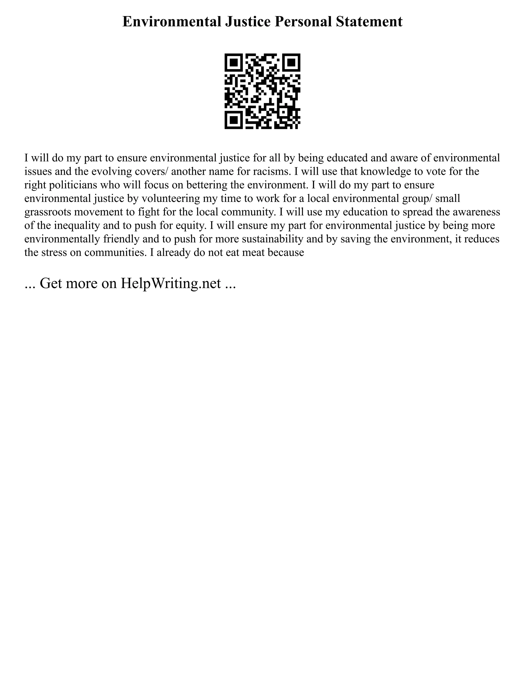 Environmental Justice Personal Statement
I will do my part to ensure environmental justice for all by being educated and aware of environmental
issues and the evolving covers/ another name for racisms. I will use that knowledge to vote for the
right politicians who will focus on bettering the environment. I will do my part to ensure
environmental justice by volunteering my time to work for a local environmental group/ small
grassroots movement to fight for the local community. I will use my education to spread the awareness
of the inequality and to push for equity. I will ensure my part for environmental justice by being more
environmentally friendly and to push for more sustainability and by saving the environment, it reduces
the stress on communities. I already do not eat meat because
... Get more on HelpWriting.net ...
 