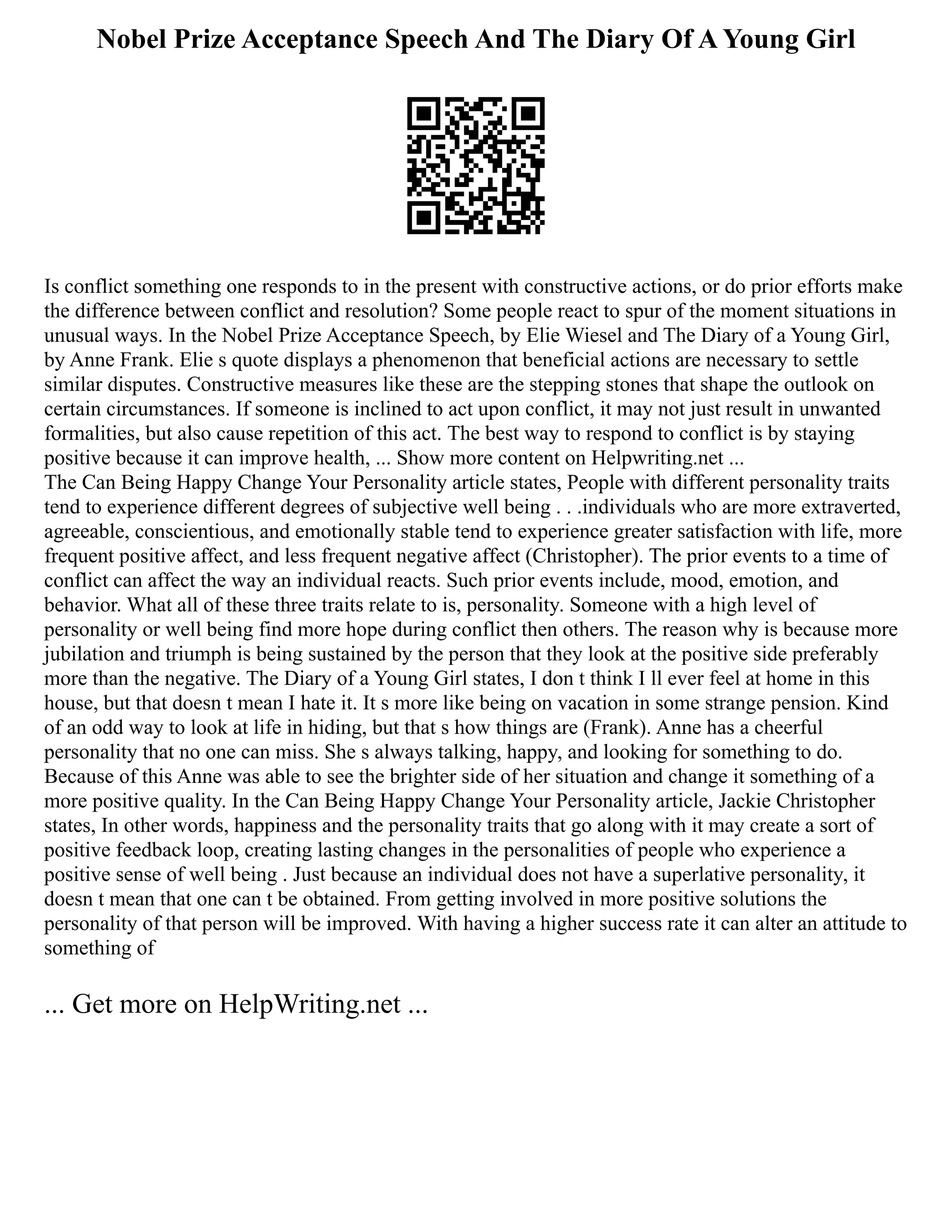 Nobel Prize Acceptance Speech And The Diary Of A Young Girl
Is conflict something one responds to in the present with constructive actions, or do prior efforts make
the difference between conflict and resolution? Some people react to spur of the moment situations in
unusual ways. In the Nobel Prize Acceptance Speech, by Elie Wiesel and The Diary of a Young Girl,
by Anne Frank. Elie s quote displays a phenomenon that beneficial actions are necessary to settle
similar disputes. Constructive measures like these are the stepping stones that shape the outlook on
certain circumstances. If someone is inclined to act upon conflict, it may not just result in unwanted
formalities, but also cause repetition of this act. The best way to respond to conflict is by staying
positive because it can improve health, ... Show more content on Helpwriting.net ...
The Can Being Happy Change Your Personality article states, People with different personality traits
tend to experience different degrees of subjective well being . . .individuals who are more extraverted,
agreeable, conscientious, and emotionally stable tend to experience greater satisfaction with life, more
frequent positive affect, and less frequent negative affect (Christopher). The prior events to a time of
conflict can affect the way an individual reacts. Such prior events include, mood, emotion, and
behavior. What all of these three traits relate to is, personality. Someone with a high level of
personality or well being find more hope during conflict then others. The reason why is because more
jubilation and triumph is being sustained by the person that they look at the positive side preferably
more than the negative. The Diary of a Young Girl states, I don t think I ll ever feel at home in this
house, but that doesn t mean I hate it. It s more like being on vacation in some strange pension. Kind
of an odd way to look at life in hiding, but that s how things are (Frank). Anne has a cheerful
personality that no one can miss. She s always talking, happy, and looking for something to do.
Because of this Anne was able to see the brighter side of her situation and change it something of a
more positive quality. In the Can Being Happy Change Your Personality article, Jackie Christopher
states, In other words, happiness and the personality traits that go along with it may create a sort of
positive feedback loop, creating lasting changes in the personalities of people who experience a
positive sense of well being . Just because an individual does not have a superlative personality, it
doesn t mean that one can t be obtained. From getting involved in more positive solutions the
personality of that person will be improved. With having a higher success rate it can alter an attitude to
something of
... Get more on HelpWriting.net ...
 