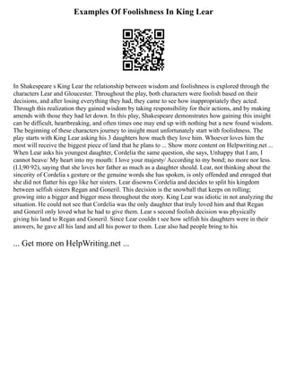 Examples Of Foolishness In King Lear
In Shakespeare s King Lear the relationship between wisdom and foolishness is explored through the
characters Lear and Gloucester. Throughout the play, both characters were foolish based on their
decisions, and after losing everything they had, they came to see how inappropriately they acted.
Through this realization they gained wisdom by taking responsibility for their actions, and by making
amends with those they had let down. In this play, Shakespeare demonstrates how gaining this insight
can be difficult, heartbreaking, and often times one may end up with nothing but a new found wisdom.
The beginning of these characters journey to insight must unfortunately start with foolishness. The
play starts with King Lear asking his 3 daughters how much they love him. Whoever loves him the
most will receive the biggest piece of land that he plans to ... Show more content on Helpwriting.net ...
When Lear asks his youngest daughter, Cordelia the same question, she says, Unhappy that I am, I
cannot heave/ My heart into my mouth: I love your majesty/ According to my bond; no more nor less.
(I.I,90 92), saying that she loves her father as much as a daughter should. Lear, not thinking about the
sincerity of Cordelia s gesture or the genuine words she has spoken, is only offended and enraged that
she did not flatter his ego like her sisters. Lear disowns Cordelia and decides to split his kingdom
between selfish sisters Regan and Goneril. This decision is the snowball that keeps on rolling;
growing into a bigger and bigger mess throughout the story. King Lear was idiotic in not analyzing the
situation. He could not see that Cordelia was the only daughter that truly loved him and that Regan
and Goneril only loved what he had to give them. Lear s second foolish decision was physically
giving his land to Regan and Goneril. Since Lear couldn t see how selfish his daughters were in their
answers, he gave all his land and all his power to them. Lear also had people bring to his
... Get more on HelpWriting.net ...
 