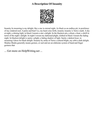 A Description Of Insanity
Insanity In mourning is my delight, like a star in eternal night. As black as an endless pit, in pestilence
of my cindered soul. A pulse and beat! Lo, my heart cries forth, insanity insanity is Terra s mark. A sky
at night, a shining light; in black I mourn a star s delight. In the blackest arts, a drum, a beat, a shrill in
terror of the night s delight. In night I swoon my darkened plight, clothed in black I mourn the fading
night. In blackest delight is sanity s plight; a fading shadow of light. Sanity s darkest hour; in
mourning I dress for black delight. Insanity by strike of Terra s cultural blight, my orbit a dark delight.
Mudras Mudra generally means gesture, or seal and are an elaborate system of hand and finger
gestures that
... Get more on HelpWriting.net ...
 