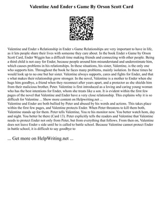 Valentine And Ender s Game By Orson Scott Card
Valentine and Ender s Relationship in Ender s Game Relationships are very important to have in life,
as it lets people share their lives with someone they care about. In the book Ender s Game by Orson
Scott Card, Ender Wiggin has a difficult time making friends and connecting with other people. Being
a third child is not easy for Ender, because people around him misunderstand and underestimate him,
which causes problems in his relationships. In these situations, his sister, Valentine, is the only one
who supports him. Throughout the book he faces many problems, mainly isolation. In these times he
would look up to no one but her sister. Valentine always supports, cares and fights for Ender, and that
s what makes their relationship grow stronger. In the novel, Valentine is a mother to Ender when she
hugs him goodbye, a friend when they reconnect after years apart, and a protector as she shields him
from their malicious brother, Peter. Valentine is first introduced as a loving and caring young woman
who has the best intentions for Ender, whom she treats like a son. It is evident within the first few
pages of the novel that Valentine and Ender have a very close relationship. This explains why it is so
difficult for Valentine ... Show more content on Helpwriting.net ...
Valentine and Ender are both bullied by Peter and abused by his words and actions. This takes place
within the first few pages, and Valentine protects Ender. When Peter threatens to kill them both,
Valentine stands up for them. Peter tells Valentine, You re his monitor now. You better watch hom, day
and night. You better be there (Card 13). Peter explicitly tells the readers and Valentine that Valentine
needs to protect Ender not only from Peter, but from everything that follows. From then on, Valentine
does not leave Ender s side until he is called to battle school. Because Valentine cannot protect Ender
in battle school, it is difficult to say goodbye to
... Get more on HelpWriting.net ...
 