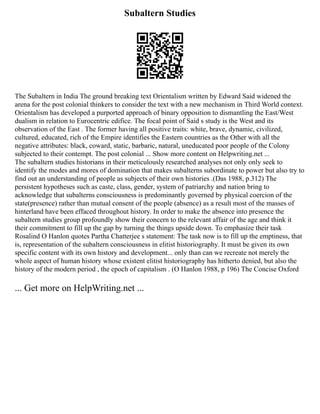 Subaltern Studies
The Subaltern in India The ground breaking text Orientalism written by Edward Said widened the
arena for the post colonial thinkers to consider the text with a new mechanism in Third World context.
Orientalism has developed a purported approach of binary opposition to dismantling the East/West
dualism in relation to Eurocentric edifice. The focal point of Said s study is the West and its
observation of the East . The former having all positive traits: white, brave, dynamic, civilized,
cultured, educated, rich of the Empire identifies the Eastern countries as the Other with all the
negative attributes: black, coward, static, barbaric, natural, uneducated poor people of the Colony
subjected to their contempt. The post colonial ... Show more content on Helpwriting.net ...
The subaltern studies historians in their meticulously researched analyses not only only seek to
identify the modes and mores of domination that makes subalterns subordinate to power but also try to
find out an understanding of people as subjects of their own histories .(Das 1988, p.312) The
persistent hypotheses such as caste, class, gender, system of patriarchy and nation bring to
acknowledge that subalterns consciousness is predominantly governed by physical coercion of the
state(presence) rather than mutual consent of the people (absence) as a result most of the masses of
hinterland have been effaced throughout history. In order to make the absence into presence the
subaltern studies group profoundly show their concern to the relevant affair of the age and think it
their commitment to fill up the gap by turning the things upside down. To emphasize their task
Rosalind O Hanlon quotes Partha Chatterjee s statement: The task now is to fill up the emptiness, that
is, representation of the subaltern consciousness in elitist historiography. It must be given its own
specific content with its own history and development... only than can we recreate not merely the
whole aspect of human history whose existent elitist historiography has hitherto denied, but also the
history of the modern period , the epoch of capitalism . (O Hanlon 1988, p 196) The Concise Oxford
... Get more on HelpWriting.net ...
 