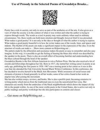 Use of Prosody in the Selected Poems of Gwendolyn Brooks...
Poetry has a role in society, not only to serve as part of the aesthetics or of the arts. It also gives us a
view of what the society is in the context of when it was written and what the author is trying to
express through words. The words as a tool in poetry may seem ordinary when used in ordinary
circumstance. Yet, these words can hold more emotion and thought, however brief it was presented.
What makes a good poetry? It is not only in the idea or thought of what the author is trying to express.
What makes a good poetry beautiful is in how the writer makes use of the words, lines, and spaces and
indents. The rhythm of the poem can make a significant impact in the expression of the idea. Even the
structure of words can make a ... Show more content on Helpwriting.net ...
The pattern made by the alliteration and assonance makes the poem so easy to remember and also easy
imagine. In this way, it is possible to get the feeling of hearing the blues also which was described by
the speaker in the poem. There is also an overall effect of becoming familiar and understanding how
the blues echoed through the head of the speaker.
Gwendolyn Brooks is the first African American to win a Pulitzer Prize. She has also received a lot of
awards and fellowships throughout her life. Born in 1917, she started her writing career in poetry at an
early age, publishing her first poem in 1930. 1967 was a turning point in her career as it was in this
year that she attended the Fisk University Second Black Writers Conference. In this conference, she
has decided to involve herself in the Black Arts Movement. While awareness of social issues and
elements of protest is found generally in all her works, some of her critics found in her work an
angrier tone after joining the movement.
She has also written essays, reviews, and books. She is also a prolific poet, becoming extensive in
writing poetry which moves from the traditional ones to even the unrestricted free verse. Her
characters are mostly from the underclass of the black neighborhoods which shows the impact of city
life to the people within. As one of the most visible poets in the United States, she is active not only in
public readings and poetry workshops but she also participates in contests and classes
... Get more on HelpWriting.net ...
 