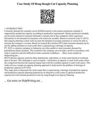 Case Study Of Roug Rough Cut Capacity Planning
1. INTRODUCTION
Consumer demand for a product can be fulfilled entirely in the master production schedule if
supported by production capacity according to production requirements. Master production schedule
can be easily realized if consumer demand is constant, but in fact companies often experience
fluctuations in the demand of consumers who tend to be unstable. Based on research Liske F. (2012)
that capacity planning is done well can meet the demand of existing customers as well as be able to
increase the company s revenue. Based on research Ria Amalia (2012) that consumer demand can be
met by adding machines at work center that is experiencing a shortage of capacity.
PT. XYZ is a plastics company in Indonesia, are often unable to meet consumer demand for
polyethylene plastic products. This resulted in the company can not make a profit in accordance with
what is expected, and also difficult to foster consumer confidence. ... Show more content on
Helpwriting.net ...
RCCP allocate capacity needs for labor departments, individuals, or work center based on workload
data in the past. This technique is used to explain / verification of capacity in each work center where
the comparison between the required engine load with the available capacity in each work center. This
study will use a rough cut capacity planning approach to help resolve the problem of shortage of
production capacity at PT XYZ.
This study aims to determine the work center that is experiencing a shortage of production capacity
and production capacity planning proposed as an alternative work center to optimize production
capacity but with minimal production costs by using Rough Cut Capacity Planning
... Get more on HelpWriting.net ...
 