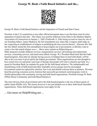 George W. Bush s Faith Based Initiative and the...
George W. Bush s Faith Based Initiative and the Separation of Church and State Clause
Nowhere in the U.S constitution or any other official documents does it say that there must be strict
separation of church and state . This clause was used by Jefferson in his letter to the Danbury Baptist
Association of Connecticut on January 1, 1802 (Truthwalk 1). After being revised six times by one of
our founding fathers, James Madision, the first amendment now states that, Congress shall make no
law respecting an establishment of religion or prohibiting the free exercise thereof... (Parsons 40). Did
the fore fathers intend the first amendment to keep religion out of government, or did they want to
create a law that stated religion was a ... Show more content on Helpwriting.net ...
Other programs include childcare services, transportation services, job training and employment
services, counseling services, and much more (Bush, George. W.). President Bush feels that the Faith
based programs, those that are already having success in helping those in need individuals, will be
able to do even more if given aid by the federal government. These organizations are also thought to
have much more of a personal, local type of therapy that people will want to attend to get help. In a
quote by President Bush, he explains his goals for the faith based initiative: The indispensable and
transforming work of faith based and other charitable service groups must be encouraged.
Government cannot be replaced by charities, but it can and should welcome them as partners. We must
heed the growing consensus across America that successful government social programs work in
fruitful partnership with community serving and faith based organizations. President George W. Bush
(White House Community and Faith Based Initiative).
The most obvious form of government aid to the faith based programs is the use of direct grants of
public funds (Pfeffer 163). The money however is not just handed over to these faith based charitable
organizations. These faith based organizations must apply for the
... Get more on HelpWriting.net ...
 