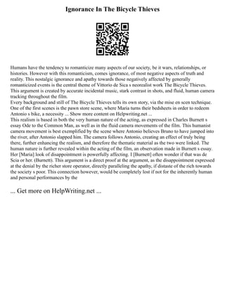 Ignorance In The Bicycle Thieves
Humans have the tendency to romanticize many aspects of our society, be it wars, relationships, or
histories. However with this romanticism, comes ignorance, of most negative aspects of truth and
reality. This nostalgic ignorance and apathy towards those negatively affected by generally
romanticized events is the central theme of Vittorio de Sica s neorealist work The Bicycle Thieves.
This argument is created by accurate incidental music, stark contrast in shots, and fluid, human camera
tracking throughout the film.
Every background and still of The Bicycle Thieves tells its own story, via the mise en scen technique.
One of the first scenes is the pawn store scene, where Maria turns their bedsheets in order to redeem
Antonio s bike, a necessity ... Show more content on Helpwriting.net ...
This realism is based in both the very human nature of the acting, as expressed in Charles Burnett s
essay Ode to the Common Man, as well as in the fluid camera movements of the film. This humanist
camera movement is best exemplified by the scene where Antonio believes Bruno to have jumped into
the river, after Antonio slapped him. The camera follows Antonio, creating an effect of truly being
there, further enhancing the realism, and therefore the thematic material as the two were linked. The
human nature is further revealed within the acting of the film, an observation made in Burnett s essay.
Her [Maria] look of disappointment is powerfully affecting. I [Burnett] often wonder if that was de
Scia or her. (Burnett). This argument is a direct proof at the argument, as the disappointment expressed
at the denial by the richer store operator, directly paralleling the apathy, if distaste of the rich towards
the society s poor. This connection however, would be completely lost if not for the inherently human
and personal performances by the
... Get more on HelpWriting.net ...
 