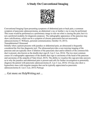 A Study On Conventional Imaging
Conventional Imaging Upon presenting symptoms of abdominal pain or back pain, a common
symptom of pancreatic adenocarcinoma, an abdominal x ray or lumbar x ray to may be performed.
This exam would be performed as a preliminary image to rule out what is causing the pain; but it is
not a preferred modality for diagnostic purposes. The radiographic appearance of the pancreas may
show calcifications, which can be a symptom of chronic pancreatitis but not necessarily
adenocarcinoma (T. Williams, personal communication, October 14, 2015).
Transabdominal Ultrasound
Initially when a patient presents with jaundice or abdominal pain, an ultrasound is frequently
considered the first line diagnostic tool. The ultrasound provides a non ionizing imaging of the
pancreas and can typically show if dilation of the pancreatic duct and/or dilation of the common bile
duct is present, also known as the double duct sign (E. Lee J. Lee, 2014). The two most common
causes of a radiographic appearance of the double duct sign is carcinoma of the head of the pancreas
and carcinoma of the ampulla of Vater (Goel, 2015). The ability to visualize this sign provides answers
as to why the jaundice and abdominal pain is present and calls for further investigation to potentially
diagnose the patient with pancreatic adenocarcinoma (E. Lee J. Lee, 2014). US may also show a
hypoechoic mass with irregular margins that can be typically appreciated as pancreatic
adenocarcinoma (E. Lee J. Lee, 2014; Pietryga
... Get more on HelpWriting.net ...
 