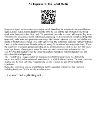 An Experiment On Social Media
If someone signed up for an experiment to just spend 500 dollars for an entire day they would never
regret it, right? Typically most people would be up to the idea and the sign up sheets would fill up
quick, even though there is a slight catch. The participant cannot be in contact with anyone they know,
which includes using social media. In hindsight, signing up for this experiment seemed like the perfect
opportunity to be alone and spend money on things like a movie ticket and popcorn, cute clothes, and
maybe even starbucks; however, I was sadly very wrong. The experiment started on February 14th and
I was excited to roam around Phoenix and spend money for the sake of psychological science. When
the researchers of different genders came to pick me up from my house I noticed that they had unique
name tags, instead of saying their names the name tags said researcher one and researcher two .
Mrs. Nyx? said researcher two as the female researcher detached her pen from her clipboard and
clicked the black ball point pen.
Yes, I replied while I stepped out of my house and lock the front door behind me. Both of the
researchers nodded and turned to walk towards their car while I followed behind. The male researcher
climbed into the front seat while researcher one sat next to me so she can debrief me for the
experiment.
During this experiment you are aware that you can t be in contact with anyone that you know
including family and friends, asked researcher two as
... Get more on HelpWriting.net ...
 
