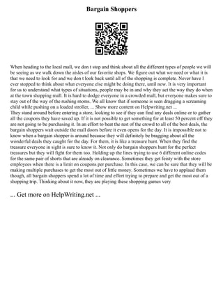 Bargain Shoppers
When heading to the local mall, we don t stop and think about all the different types of people we will
be seeing as we walk down the aisles of our favorite shops. We figure out what we need or what it is
that we need to look for and we don t look back until all of the shopping is complete. Never have I
ever stopped to think about what everyone else might be doing there, until now. It is very important
for us to understand what types of situations, people may be in and why they act the way they do when
at the town shopping mall. It is hard to dodge everyone in a crowded mall, but everyone makes sure to
stay out of the way of the rushing moms. We all know that if someone is seen dragging a screaming
child while pushing on a loaded stroller, ... Show more content on Helpwriting.net ...
They stand around before entering a store, looking to see if they can find any deals online or to gather
all the coupons they have saved up. If it is not possible to get something for at least 50 percent off they
are not going to be purchasing it. In an effort to beat the rest of the crowd to all of the best deals, the
bargain shoppers wait outside the mall doors before it even opens for the day. It is impossible not to
know when a bargain shopper is around because they will definitely be bragging about all the
wonderful deals they caught for the day. For them, it is like a treasure hunt. When they find the
treasure everyone in sight is sure to know it. Not only do bargain shoppers hunt for the perfect
treasures but they will fight for them too. Holding up the lines trying to use 6 different online codes
for the same pair of shorts that are already on clearance. Sometimes they get feisty with the store
employees when there is a limit on coupons per purchase. In this case, we can be sure that they will be
making multiple purchases to get the most out of little money. Sometimes we have to applaud them
though, all bargain shoppers spend a lot of time and effort trying to prepare and get the most out of a
shopping trip. Thinking about it now, they are playing these shopping games very
... Get more on HelpWriting.net ...
 