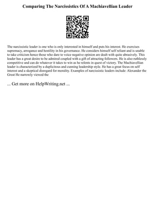 Comparing The Narcissistics Of A Machiavellian Leader
The narcissistic leader is one who is only interested in himself and puts his interest. He exercises
supremacy, arrogance and hostility in his governance. He considers himself self reliant and is unable
to take criticism hence those who dare to voice negative opinion are dealt with quite abrasively. This
leader has a great desire to be admired coupled with a gift of attracting followers. He is also ruthlessly
competitive and can do whatever it takes to win as he relents in quest of victory. The Machiavellian
leader is characterized by a duplicitous and cunning leadership style. He has a great focus on self
interest and a skeptical disregard for morality. Examples of narcissistic leaders include: Alexander the
Great He narrowly viewed the
... Get more on HelpWriting.net ...
 