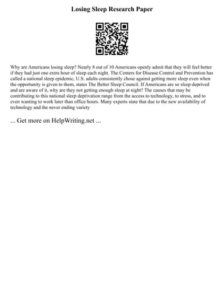 Losing Sleep Research Paper
Why are Americans losing sleep? Nearly 8 out of 10 Americans openly admit that they will feel better
if they had just one extra hour of sleep each night. The Centers for Disease Control and Prevention has
called a national sleep epidemic, U.S. adults consistently chose against getting more sleep even when
the opportunity is given to them, states The Better Sleep Council. If Americans are so sleep deprived
and are aware of it, why are they not getting enough sleep at night? The causes that may be
contributing to this national sleep deprivation range from the access to technology, to stress, and to
even wanting to work later than office hours. Many experts state that due to the new availability of
technology and the never ending variety
... Get more on HelpWriting.net ...
 