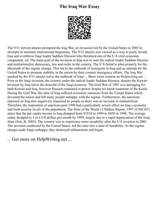 The Iraq War Essay
The 9/11 terroist attacks prompted the Iraq War, an invassion led by the United States in 2003 in
attempts to maintain international hegemony. The 9/11 attacks was viewed as a way to justly invade
Iraq and overthrow Iraqi leader Saddam Hussein who threatned one of the U.S vital economic
component, oil. The main goal of the invasion in Iraq was to outs the radical leader Saddam Hussein
and institutionalize democracy, law and order in the country. The U.S failed to plan properly for the
aftermath of the regime change. This led to the outbreak of insurgents in Iraq and an attempt for the
United States to promote stability in the nation by their counter insurgency efforts. The Iraq War
sparked by the 9/11 attacks led to the outbreak of Iraqi ... Show more content on Helpwriting.net ...
Prior to the Iraqi invasion, the country under the radical leader Saddam Hussein, despite the Kuwait
Invasion by Iraq led to the downfal of the Iraqi economy. The Gulf War of 1991 was damaging for
both Kuwait and Iraq, however Hussein remained in power despite his harsh treatment of the Kurds.
During the Gulf War, the state of Iraq suffered economic sanctions from the United States which
devasted the nation and left many people unhappy with the regime. Furthermore, the sanctions
imposed on Iraq also negatively impacted its people as there was an increase in malnuitrition.
Therefore, the imposition of sanctions post 1990 had a particularly severe effect on Iraq s economy
and food security levels of the population. The State of the World s Children Report, 1997 (UNICEF)
states that the per capita income in Iraq dropped from $3510 in 1989 to $450 in 1996. The average
salary dropped to 3 to 6 US dollars per month by 1999, largely due to a rapid depreciation of the Iraqi
dinar (Sen, B, 2003). The country was to experience more instability after the U.S invasion in 2003.
The invasion conducted by the United States, led the state into a state of instability. As the regime
change made Iraqis unhappy, they destroyed infrastruture and began
... Get more on HelpWriting.net ...
 