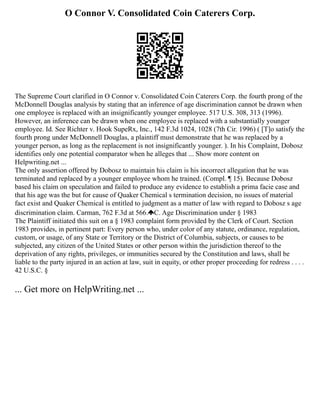 O Connor V. Consolidated Coin Caterers Corp.
The Supreme Court clarified in O Connor v. Consolidated Coin Caterers Corp. the fourth prong of the
McDonnell Douglas analysis by stating that an inference of age discrimination cannot be drawn when
one employee is replaced with an insignificantly younger employee. 517 U.S. 308, 313 (1996).
However, an inference can be drawn when one employee is replaced with a substantially younger
employee. Id. See Richter v. Hook SupeRx, Inc., 142 F.3d 1024, 1028 (7th Cir. 1996) ( [T]o satisfy the
fourth prong under McDonnell Douglas, a plaintiff must demonstrate that he was replaced by a
younger person, as long as the replacement is not insignificantly younger. ). In his Complaint, Dobosz
identifies only one potential comparator when he alleges that ... Show more content on
Helpwriting.net ...
The only assertion offered by Dobosz to maintain his claim is his incorrect allegation that he was
terminated and replaced by a younger employee whom he trained. (Compl. ¶ 15). Because Dobosz
based his claim on speculation and failed to produce any evidence to establish a prima facie case and
that his age was the but for cause of Quaker Chemical s termination decision, no issues of material
fact exist and Quaker Chemical is entitled to judgment as a matter of law with regard to Dobosz s age
discrimination claim. Carman, 762 F.3d at 566. C. Age Discrimination under § 1983
The Plaintiff initiated this suit on a § 1983 complaint form provided by the Clerk of Court. Section
1983 provides, in pertinent part: Every person who, under color of any statute, ordinance, regulation,
custom, or usage, of any State or Territory or the District of Columbia, subjects, or causes to be
subjected, any citizen of the United States or other person within the jurisdiction thereof to the
deprivation of any rights, privileges, or immunities secured by the Constitution and laws, shall be
liable to the party injured in an action at law, suit in equity, or other proper proceeding for redress . . . .
42 U.S.C. §
... Get more on HelpWriting.net ...
 