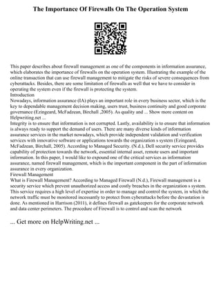 The Importance Of Firewalls On The Operation System
This paper describes about firewall management as one of the components in information assurance,
which elaborates the importance of firewalls on the operation system. Illustrating the example of the
online transaction that can use firewall management to mitigate the risks of severe consequences from
cyberattacks. Besides, there are some limitation of firewalls as well that we have to consider in
operating the system even if the firewall is protecting the system.
Introduction
Nowadays, information assurance (IA) plays an important role in every business sector, which is the
key to dependable management decision making, users trust, business continuity and good corporate
governance (Ezingeard, McFadzean, Birchall ,2005). As quality and ... Show more content on
Helpwriting.net ...
Integrity is to ensure that information is not corrupted. Lastly, availability is to ensure that information
is always ready to support the demand of users. There are many diverse kinds of information
assurance services in the market nowadays, which provide independent validation and verification
services with innovative software or applications towards the organization s system (Ezingeard,
McFadzean, Birchall, 2005). According to Managed Security. (N.d.), Dell security service provides
capability of protection towards the network, essential internal asset, remote users and important
information. In this paper, I would like to expound one of the critical services as information
assurance, named firewall management, which is the important component in the part of information
assurance in every organization.
Firewall Management
What is Firewall Management? According to Managed Firewall (N.d.), Firewall management is a
security service which prevent unauthorized access and costly breaches in the organization s system.
This service requires a high level of expertise in order to manage and control the system, in which the
network traffic must be monitored incessantly to protect from cyberattacks before the devastation is
done. As mentioned in Harrison (2011), it defines firewall as gatekeepers for the corporate network
and data center perimeters. The procedure of Firewall is to control and scan the network
... Get more on HelpWriting.net ...
 