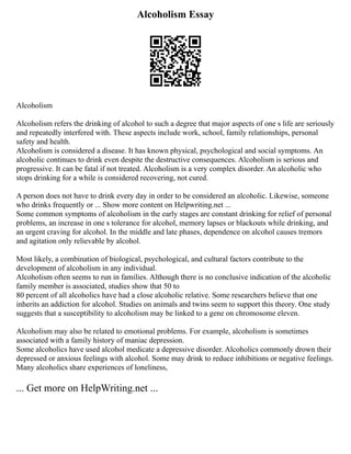 Alcoholism Essay
Alcoholism
Alcoholism refers the drinking of alcohol to such a degree that major aspects of one s life are seriously
and repeatedly interfered with. These aspects include work, school, family relationships, personal
safety and health.
Alcoholism is considered a disease. It has known physical, psychological and social symptoms. An
alcoholic continues to drink even despite the destructive consequences. Alcoholism is serious and
progressive. It can be fatal if not treated. Alcoholism is a very complex disorder. An alcoholic who
stops drinking for a while is considered recovering, not cured.
A person does not have to drink every day in order to be considered an alcoholic. Likewise, someone
who drinks frequently or ... Show more content on Helpwriting.net ...
Some common symptoms of alcoholism in the early stages are constant drinking for relief of personal
problems, an increase in one s tolerance for alcohol, memory lapses or blackouts while drinking, and
an urgent craving for alcohol. In the middle and late phases, dependence on alcohol causes tremors
and agitation only relievable by alcohol.
Most likely, a combination of biological, psychological, and cultural factors contribute to the
development of alcoholism in any individual.
Alcoholism often seems to run in families. Although there is no conclusive indication of the alcoholic
family member is associated, studies show that 50 to
80 percent of all alcoholics have had a close alcoholic relative. Some researchers believe that one
inherits an addiction for alcohol. Studies on animals and twins seem to support this theory. One study
suggests that a susceptibility to alcoholism may be linked to a gene on chromosome eleven.
Alcoholism may also be related to emotional problems. For example, alcoholism is sometimes
associated with a family history of maniac depression.
Some alcoholics have used alcohol medicate a depressive disorder. Alcoholics commonly drown their
depressed or anxious feelings with alcohol. Some may drink to reduce inhibitions or negative feelings.
Many alcoholics share experiences of loneliness,
... Get more on HelpWriting.net ...
 
