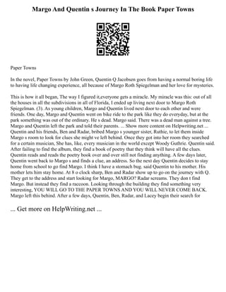 Margo And Quentin s Journey In The Book Paper Towns
Paper Towns
In the novel, Paper Towns by John Green, Quentin Q Jacobsen goes from having a normal boring life
to having life changing experience, all because of Margo Roth Spiegelman and her love for mysteries.
This is how it all began, The way I figured it,everyone gets a miracle. My miracle was this: out of all
the houses in all the subdivisions in all of Florida, I ended up living next door to Margo Roth
Spiegelman. (3). As young children, Margo and Quentin lived next door to each other and were
friends. One day, Margo and Quentin went on bike ride to the park like they do everyday, but at the
park something was out of the ordinary. He s dead. Margo said. There was a dead man against a tree.
Margo and Quentin left the park and told their parents. ... Show more content on Helpwriting.net ...
Quentin and his friends, Ben and Radar, bribed Margo s younger sister, Ruthie, to let them inside
Margo s room to look for clues she might ve left behind. Once they got into her room they searched
for a certain musician, She has, like, every musician in the world except Woody Guthrie. Quentin said.
After failing to find the album, they find a book of poetry that they think will have all the clues.
Quentin reads and reads the poetry book over and over still not finding anything. A few days later,
Quentin went back to Margo s and finds a clue, an address. So the next day Quentin decides to stay
home from school to go find Margo. I think I have a stomach bug. said Quentin to his mother. His
mother lets him stay home. At 8 o clock sharp, Ben and Radar show up to go on the journey with Q.
They get to the address and start looking for Margo, MARGO? Radar screams. They don t find
Margo. But instead they find a raccoon. Looking through the building they find something very
interesting, YOU WILL GO TO THE PAPER TOWNS AND YOU WILL NEVER COME BACK.
Margo left this behind. After a few days, Quentin, Ben, Radar, and Lacey begin their search for
... Get more on HelpWriting.net ...
 
