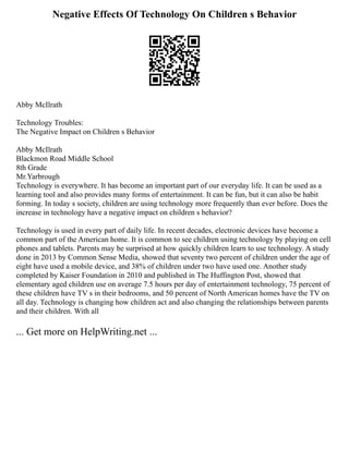 Negative Effects Of Technology On Children s Behavior
Abby McIlrath
Technology Troubles:
The Negative Impact on Children s Behavior
Abby McIlrath
Blackmon Road Middle School
8th Grade
Mr.Yarbrough
Technology is everywhere. It has become an important part of our everyday life. It can be used as a
learning tool and also provides many forms of entertainment. It can be fun, but it can also be habit
forming. In today s society, children are using technology more frequently than ever before. Does the
increase in technology have a negative impact on children s behavior?
Technology is used in every part of daily life. In recent decades, electronic devices have become a
common part of the American home. It is common to see children using technology by playing on cell
phones and tablets. Parents may be surprised at how quickly children learn to use technology. A study
done in 2013 by Common Sense Media, showed that seventy two percent of children under the age of
eight have used a mobile device, and 38% of children under two have used one. Another study
completed by Kaiser Foundation in 2010 and published in The Huffington Post, showed that
elementary aged children use on average 7.5 hours per day of entertainment technology, 75 percent of
these children have TV s in their bedrooms, and 50 percent of North American homes have the TV on
all day. Technology is changing how children act and also changing the relationships between parents
and their children. With all
... Get more on HelpWriting.net ...
 