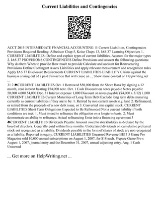 Current Liabilities and Contingencies
ACCT 2015 INTERMEDIATE FNANCIAL ACCOUNTING 11 Current Liabilities, Contingencies
Provisions Required Reading: Alfredson Chap 5, Keiso Chaps 13, IAS 37 Learning Objectives 1.
CURRENT LIABILITIES: Define and explain types of current liabilities. Account for the major types
2. IAS 37 PROVISIONS CONTINGENCIES Define Provisions and answer the following questions:
Why do them When to provide How much to provide Calculate and account for Restructuring
Provisions Define Contingent Assets Liabilities and apply relevant measurement and recognition rules
Apply IAS 37 Disclosure Requirements CURRENT LIABILITIES LIABILITY Claims against the
business arising out of a past transaction that will cause an ... Show more content on Helpwriting.net
...
31 2 CURRENT LIABILITIES Oct. 1 Borrowed $50,000 from the Shore Bank by signing a 12
month, zero interest bearing $54,000 note. Oct. 1 Cash Discount on notes payable Notes payable
50,000 4,000 54,000 Dec. 31 Interest expense 1,000 Discount on notes payable ($4,000 x 3/12) 1,000
CURRENT LIABILITIES Current Maturities of Long Term Debt Exclude long term debts maturing
currently as current liabilities if they are to be: 1. Retired by non current assets e.g. land 2. Refinanced,
or retired from the proceeds of a new debt issue, or 3. Converted into capital stock. CURRENT
LIABILITIES Short Term Obligations Expected to Be Refinanced Not a current liability if both
conditions are met: 1. Must intend to refinance the obligation on a longterm basis. 2. Must
demonstrate an ability to refinance: Actual refinancing Enter into a financing agreement 3
CURRENT LIABILITIES Dividends Payable Amount owed to stockholders as declared by the
board of directors. Generally paid within three months. Undeclared dividends on cumulative preferred
stock not recognized as a liability. Dividends payable in the form of shares of stock are not recognized
as a liability. Reported in equity. CURRENT LIABILITIES Unearned Revenue BE13 5 Game Pro
Magazine sold 10,000 annual subscriptions on August 1, 2007, for $18 each. Prepare Game Pro s
August 1, 2007, journal entry and the December 31, 2007, annual adjusting entry. Aug. 1 Cash
Unearned
... Get more on HelpWriting.net ...
 