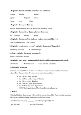 3. Capitalize the names of cities, countries, and continents
Moscow London Algiers
Algeria England Ireland
Europe Asia Africa
4. Capitalize the days of the week
Saturday Sunday Monday Tuesday Wednesday Thursday Friday
5. Capitalize the months of the year, but not the seasons
July February summer spring
6. Capitalize the names of streets, lanes, roads, avenues and highways
Emir Abdelkader Street Third Avenue
7. Capitalize brand names, but don’t capitalize the names of the product.
A Samsung television A Lotte hamburger
8. Always capitalize the subject pronoun « I »
Ali and I went to the stadium.
9. Capitalize place names such as hospitals, hotels, buildings, companies, and schools
Elbadr Bank Mercure Hotel Seoul National University
10. Capitalize Acronyms
Acronyms use capital letters from the first letters of a name to make an abbreviation. We
write and say the short form. These acronyms are spoken as letters:
• the UN the United Nations
• the USA the United States of America
• the UK the United Kingdom
• the UAE the United Arab Emirates
• the WTO World Trade Organization
• OPEC the Organization of Petroleum Exporting Countries
Exercise 1
Fill in the blanks in the sentences below with the correct form of be. Then write the sentences
with correct capitalization and punctuation on the lines below.
1. seoul national university ________ near subway stop number 238
2. the silla hotel ___________ near the Hilton hotel
 
