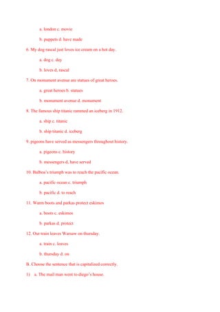 a. london c. movie
b. puppets d. have made
6. My dog rascal just loves ice cream on a hot day.
a. dog c. day
b. loves d, rascal
7. On monument avenue are statues of great heroes.
a. great heroes b. statues
b. monument avenue d. monument
8. The famous ship titanic rammed an iceberg in 1912.
a. ship c. titanic
b. ship titanic d. iceberg
9. pigeons have served as messengers throughout history.
a. pigeons c. history
b. messengers d, have served
10. Balboa’s triumph was to reach the pacific ocean.
a. pacific ocean c. triumph
b. pacific d. to reach
11. Warm boots and parkas protect eskimos
a. boots c. eskimos
b. parkas d. protect
12. Our train leaves Warsaw on thursday.
a. train c. leaves
b. thursday d. on
B. Choose the sentence that is capitalized correctly.
1) a. The mail man went to diego’s house.
 
