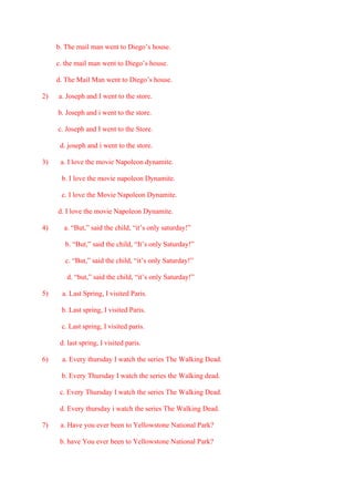 b. The mail man went to Diego’s house.
c. the mail man went to Diego’s house.
d. The Mail Man went to Diego’s house.
2) a. Joseph and I went to the store.
b. Joseph and i went to the store.
c. Joseph and I went to the Store.
d. joseph and i went to the store.
3) a. I love the movie Napoleon dynamite.
b. I love the movie napoleon Dynamite.
c. I love the Movie Napoleon Dynamite.
d. I love the movie Napoleon Dynamite.
4) a. “But,” said the child, “it’s only saturday!”
b. “But,” said the child, “It’s only Saturday!”
c. “But,” said the child, “it’s only Saturday!”
d. “but,” said the child, “it’s only Saturday!”
5) a. Last Spring, I visited Paris.
b. Last spring, I visited Paris.
c. Last spring, I visited paris.
d. last spring, I visited paris.
6) a. Every thursday I watch the series The Walking Dead.
b. Every Thursday I watch the series the Walking dead.
c. Every Thursday I watch the series The Walking Dead.
d. Every thursday i watch the series The Walking Dead.
7) a. Have you ever been to Yellowstone National Park?
b. have You ever been to Yellowstone National Park?
 