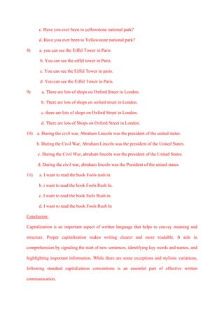 c. Have you ever been to yellowstone national park?
d. Have you ever been to Yellowstone national park?
8) a. you can see the Eiffel Tower in Paris.
b. You can see the eiffel tower in Paris.
c. You can see the Eiffel Tower in paris.
d. You can see the Eiffel Tower in Paris.
9) a. There are lots of shops on Oxford Street in London.
b. There are lots of shops on oxford street in London.
c. there are lots of shops on Oxford Street in London.
d. There are lots of Shops on Oxford Street in London.
10) a. During the civil war, Abraham Lincoln was the president of the united states.
b. During the Civil War, Abraham Lincoln was the president of the United States.
c. During the Civil War, abraham lincoln was the president of the United States.
d. During the civil war, abraham lincoln was the President of the united states.
11) a. I want to read the book Fools rush in.
b. i want to read the book Fools Rush In.
c. I want to read the book fools Rush in.
d. I want to read the book Fools Rush In
Conclusion:
Capitalization is an important aspect of written language that helps to convey meaning and
structure. Proper capitalization makes writing clearer and more readable. It aids in
comprehension by signaling the start of new sentences, identifying key words and names, and
highlighting important information. While there are some exceptions and stylistic variations,
following standard capitalization conventions is an essential part of effective written
communication.
 