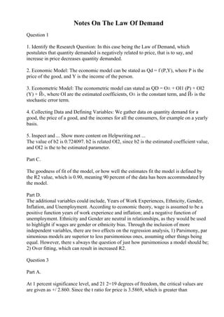 Notes On The Law Of Demand
Question 1
1. Identify the Research Question: In this case being the Law of Demand, which
postulates that quantity demanded is negatively related to price, that is to say, and
increase in price decreases quantity demanded.
2. Economic Model: The economic model can be stated as Qd = f (P,Y), where P is the
price of the good, and Y is the income of the person.
3. Econometric Model: The econometric model can stated as QD = О± + ОІ1 (P) + ОІ2
(Y) + Й›, where ОІ are the estimated coefficients, О± is the constant term, and Й› is the
stochastic error term.
4. Collecting Data and Defining Variables: We gather data on quantity demand for a
good, the price of a good, and the incomes for all the consumers, for example on a yearly
basis.
5. Inspect and ... Show more content on Helpwriting.net ...
The value of b2 is 0.724097. b2 is related ОІ2, since b2 is the estimated coefficient value,
and ОІ2 is the to be estimated parameter.
Part C.
The goodness of fit of the model, or how well the estimates fit the model is defined by
the R2 value, which is 0.90, meaning 90 percent of the data has been accommodated by
the model.
Part D.
The additional variables could include, Years of Work Experiences, Ethnicity, Gender,
Inflation, and Unemployment. According to economic theory, wage is assumed to be a
positive function years of work experience and inflation; and a negative function of
unemployment. Ethnicity and Gender are neutral in relationships, as they would be used
to highlight if wages are gender or ethnicity bias. Through the inclusion of more
independent variables, there are two effects on the regression analysis, 1) Parsimony, par
simonious models are superior to less parsimonious ones, assuming other things being
equal. However, there s always the question of just how parsimonious a model should be;
2) Over fitting, which can result in increased R2.
Question 3
Part A.
At 1 percent significance level, and 21 2=19 degrees of freedom, the critical values are
are given as +/ 2.860. Since the t ratio for price is 3.5869, which is greater than
 