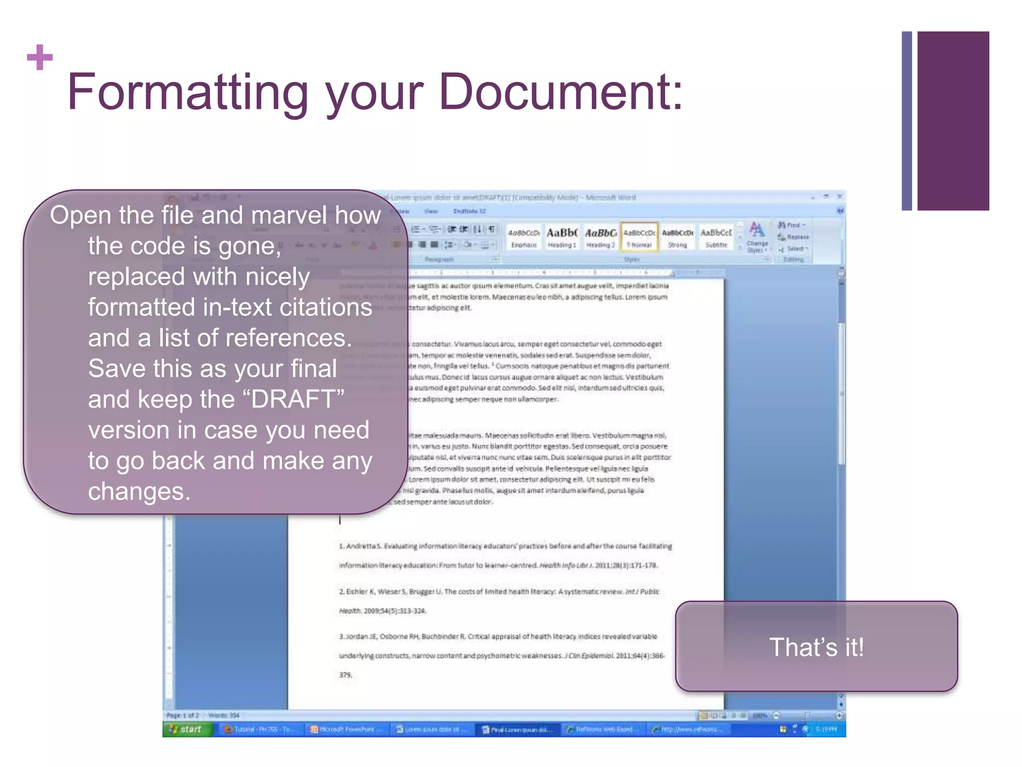 +
    Formatting your Document:

Open the file and marvel how
  the code is gone,
  replaced with nicely
  formatted in-text citations
  and a list of references.
  Save this as your final
  and keep the “DRAFT”
  version in case you need
  to go back and make any
  changes.




                                That’s it!
 