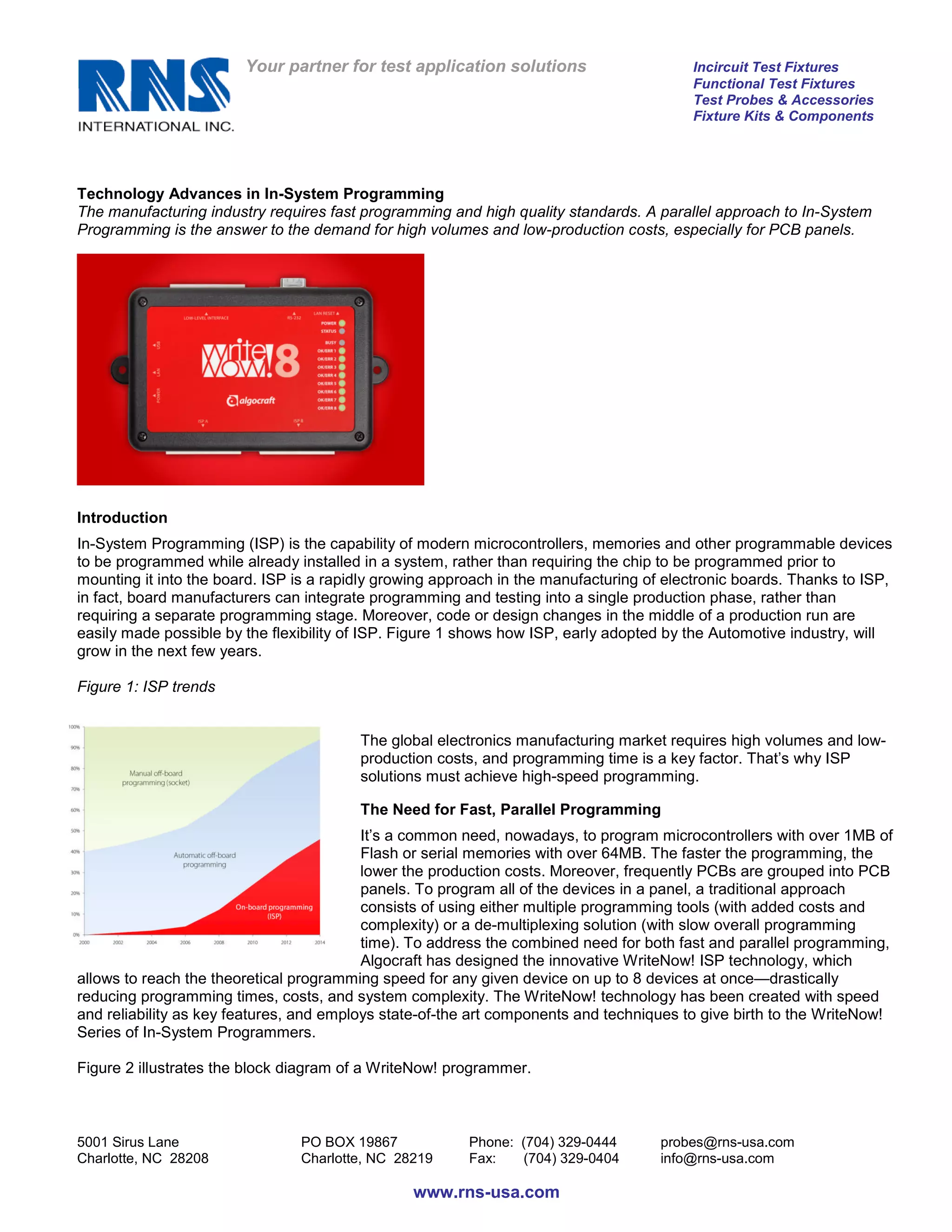 Your partner for test application solutions                      Incircuit Test Fixtures
                                                                                         Functional Test Fixtures
                                                                                         Test Probes & Accessories
                                                                                         Fixture Kits & Components




Technology Advances in In-System Programming
The manufacturing industry requires fast programming and high quality standards. A parallel approach to In-System
Programming is the answer to the demand for high volumes and low-production costs, especially for PCB panels.




Introduction
In-System Programming (ISP) is the capability of modern microcontrollers, memories and other programmable devices
to be programmed while already installed in a system, rather than requiring the chip to be programmed prior to
mounting it into the board. ISP is a rapidly growing approach in the manufacturing of electronic boards. Thanks to ISP,
in fact, board manufacturers can integrate programming and testing into a single production phase, rather than
requiring a separate programming stage. Moreover, code or design changes in the middle of a production run are
easily made possible by the flexibility of ISP. Figure 1 shows how ISP, early adopted by the Automotive industry, will
grow in the next few years.

Figure 1: ISP trends


                                         The global electronics manufacturing market requires high volumes and low-
                                         production costs, and programming time is a key factor. That’s why ISP
                                         solutions must achieve high-speed programming.

                                         The Need for Fast, Parallel Programming
                                          It’s a common need, nowadays, to program microcontrollers with over 1MB of
                                          Flash or serial memories with over 64MB. The faster the programming, the
                                          lower the production costs. Moreover, frequently PCBs are grouped into PCB
                                          panels. To program all of the devices in a panel, a traditional approach
                                          consists of using either multiple programming tools (with added costs and
                                          complexity) or a de-multiplexing solution (with slow overall programming
                                          time). To address the combined need for both fast and parallel programming,
                                          Algocraft has designed the innovative WriteNow! ISP technology, which
allows to reach the theoretical programming speed for any given device on up to 8 devices at once—drastically
reducing programming times, costs, and system complexity. The WriteNow! technology has been created with speed
and reliability as key features, and employs state-of-the art components and techniques to give birth to the WriteNow!
Series of In-System Programmers.

Figure 2 illustrates the block diagram of a WriteNow! programmer.



5001 Sirus Lane                 PO BOX 19867             Phone: (704) 329-0444       probes@rns-usa.com
Charlotte, NC 28208             Charlotte, NC 28219      Fax:   (704) 329-0404       info@rns-usa.com

                                                 www.rns-usa.com
 