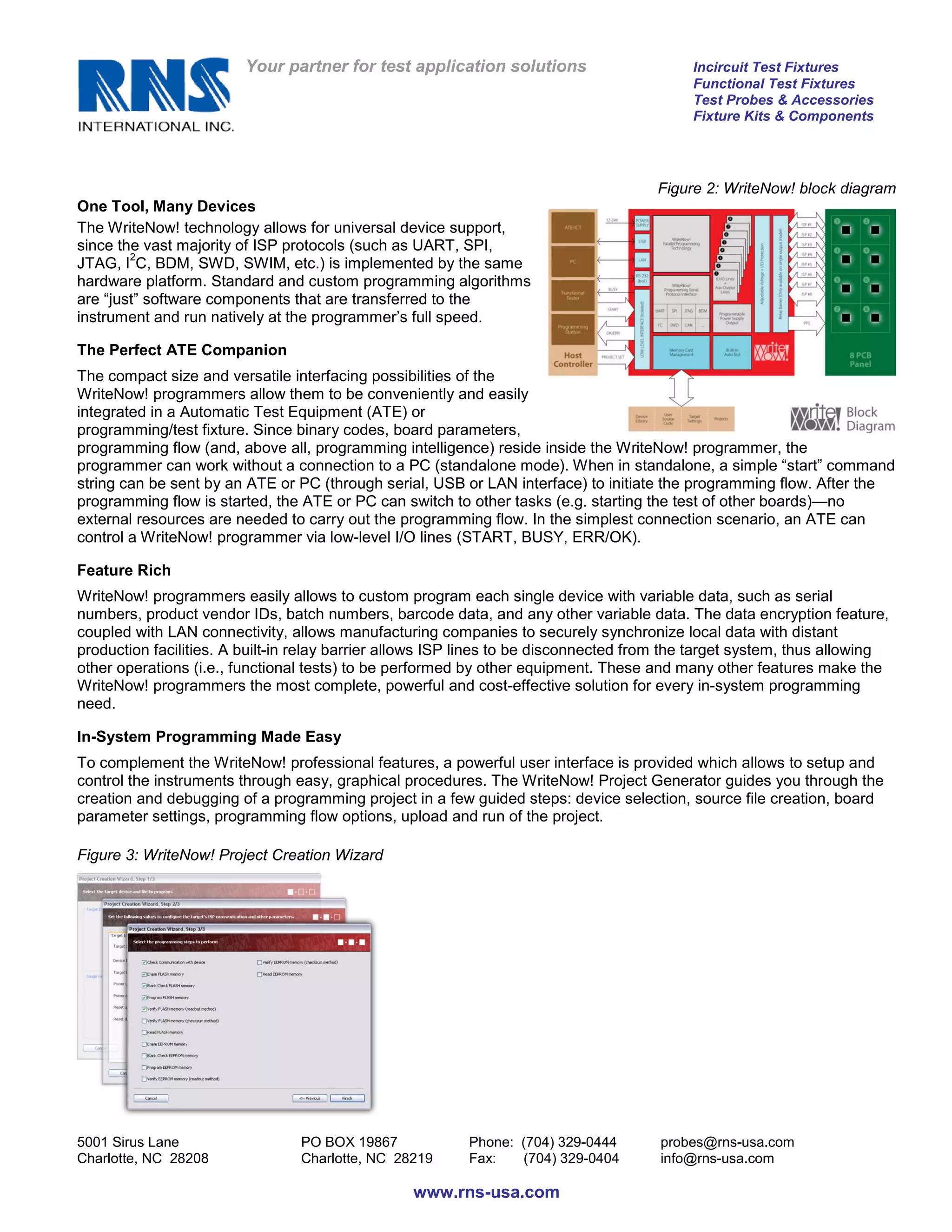 Your partner for test application solutions                       Incircuit Test Fixtures
                                                                                           Functional Test Fixtures
                                                                                           Test Probes & Accessories
                                                                                           Fixture Kits & Components




                                                                                      Figure 2: WriteNow! block diagram
One Tool, Many Devices
The WriteNow! technology allows for universal device support,
since the vast majority of ISP protocols (such as UART, SPI,
        2
JTAG, I C, BDM, SWD, SWIM, etc.) is implemented by the same
hardware platform. Standard and custom programming algorithms
are “just” software components that are transferred to the
instrument and run natively at the programmer’s full speed.

The Perfect ATE Companion
The compact size and versatile interfacing possibilities of the
WriteNow! programmers allow them to be conveniently and easily
integrated in a Automatic Test Equipment (ATE) or
programming/test fixture. Since binary codes, board parameters,
programming flow (and, above all, programming intelligence) reside inside the WriteNow! programmer, the
programmer can work without a connection to a PC (standalone mode). When in standalone, a simple “start” command
string can be sent by an ATE or PC (through serial, USB or LAN interface) to initiate the programming flow. After the
programming flow is started, the ATE or PC can switch to other tasks (e.g. starting the test of other boards)—no
external resources are needed to carry out the programming flow. In the simplest connection scenario, an ATE can
control a WriteNow! programmer via low-level I/O lines (START, BUSY, ERR/OK).

Feature Rich
WriteNow! programmers easily allows to custom program each single device with variable data, such as serial
numbers, product vendor IDs, batch numbers, barcode data, and any other variable data. The data encryption feature,
coupled with LAN connectivity, allows manufacturing companies to securely synchronize local data with distant
production facilities. A built-in relay barrier allows ISP lines to be disconnected from the target system, thus allowing
other operations (i.e., functional tests) to be performed by other equipment. These and many other features make the
WriteNow! programmers the most complete, powerful and cost-effective solution for every in-system programming
need.

In-System Programming Made Easy
To complement the WriteNow! professional features, a powerful user interface is provided which allows to setup and
control the instruments through easy, graphical procedures. The WriteNow! Project Generator guides you through the
creation and debugging of a programming project in a few guided steps: device selection, source file creation, board
parameter settings, programming flow options, upload and run of the project.

Figure 3: WriteNow! Project Creation Wizard




5001 Sirus Lane                  PO BOX 19867             Phone: (704) 329-0444       probes@rns-usa.com
Charlotte, NC 28208              Charlotte, NC 28219      Fax:   (704) 329-0404       info@rns-usa.com

                                                  www.rns-usa.com
 