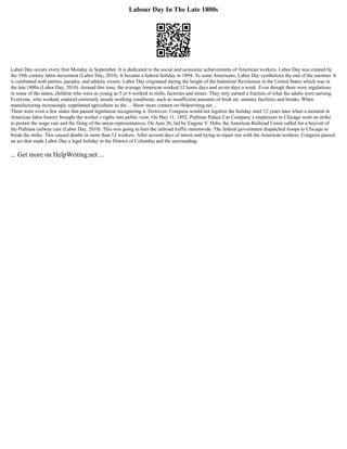 Labour Day In The Late 1800s
Labor Day occurs every first Monday in September. It is dedicated to the social and economic achievements of American workers. Labor Day was created by
the 19th century labor movement (Labor Day, 2010). It became a federal holiday in 1894. To some Americans, Labor Day symbolizes the end of the summer. It
is celebrated with parties, parades, and athletic events. Labor Day originated during the height of the Industrial Revolution in the United States which was in
the late 1800s (Labor Day, 2010). Around this time, the average American worked 12 hours days and seven days a week. Even though there were regulations
in some of the states, children who were as young as 5 or 6 worked in mills, factories and mines. They only earned a fraction of what the adults were earning.
Everyone, who worked, endured extremely unsafe working conditions, such as insufficient amounts of fresh air, sanitary facilities and breaks. When
manufacturing increasingly supplanted agriculture as the ... Show more content on Helpwriting.net ...
There were even a few states that passed legislation recognizing it. However, Congress would not legalize the holiday until 12 years later when a moment in
American labor history brought the worker s rights into public view. On May 11, 1892, Pullman Palace Car Company s employees in Chicago went on strike
to protest the wage cuts and the firing of the union representatives. On June 26, led by Eugene V. Debs, the American Railroad Union called for a boycott of
the Pullman railway cars (Labor Day, 2010). This was going to hurt the railroad traffic nationwide. The federal government dispatched troops to Chicago to
break the strike. This caused deaths in more than 12 workers. After several days of unrest and trying to repair ties with the American workers, Congress passed
an act that made Labor Day a legal holiday in the District of Columbia and the surrounding
... Get more on HelpWriting.net ...
 