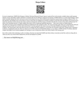 Darpa Failure
In recent competitions, DARPA (the Pentagon s Defense Advanced Research Projects Agency) analyzed how well currently available robots could negotiate
obstacle courses and handle complex operations in situations that may be difficult or dangerous for humans. DARPA did this as a result of the Pentagon s finest
robots miserably failing when they were sent to assist in the disaster recovery efforts following the Fukushima nuclear disaster in Japan in March of 2011. In
that operation, the Pentagon sent several robots to assist in areas that were dangerous for humans to operate in and often times the humans were forced to go in
and do the operations anyway because the robots could not communicate with their human controllers and often the circuitry of the robots malfunctioned. So
while at the immediate present it is highly unlikely that robots will be conducting battlefield operations, ... Show more content on Helpwriting.net ...
The robots involved in recent competitions all failed at completing the tasks assigned to them. The most successful of the robots was a South Korean robot put
together by Team KAIST. Yet even this robot showed that it was slow going for any robot to do any of the tasks DARPA was looking for the robots to
complete. The Team KAIST robot took almost an hour to complete the tasks assigned to it. In less than one twentieth of that time, a human team of operators
could have completed the tasks the robot was asked to do. So while at the present battlefield robotics is in its infancy, DARPA and the US military industrial
complex that highly favors technical gadgetry are looking for ways to bring more robots to the field of battle in the coming years.
Now while combat robot technology is still in its infancy, that does not mean that DARPA and other military researchers around the world are sitting idly by.
There are some very serious future implications with the development of combat
... Get more on HelpWriting.net ...
 