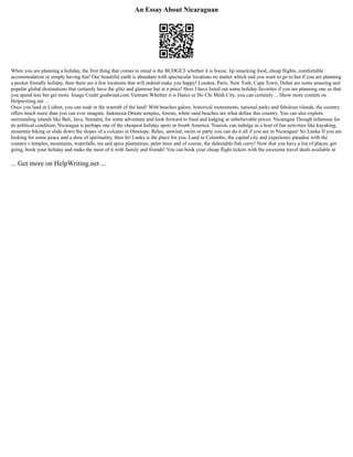 An Essay About Nicaraguan
When you are planning a holiday, the first thing that comes to mind is the BUDGET whether it is booze, lip smacking food, cheap flights, comfortable
accommodation or simply having fun! Our beautiful earth is abundant with spectacular locations no matter which end you want to go to but if you are planning
a pocket friendly holiday, then there are a few locations that will indeed make you happy! London, Paris, New York, Cape Town, Dubai are some amazing and
popular global destinations that certainly have the glitz and glamour but at a price! Here I have listed out some holiday favorites if you are planning one so that
you spend less but get more. Image Credit goabroad.com Vietnam Whether it is Hanoi or Ho Chi Minh City, you can certainly ... Show more content on
Helpwriting.net ...
Once you land in Lisbon, you can soak in the warmth of the land! With beaches galore, historical monuments, national parks and fabulous islands, the country
offers much more than you can ever imagine. Indonesia Ornate temples, forests, white sand beaches are what define this country. You can also explore
surrounding islands like Bali, Java, Sumatra, for some adventure and look forward to food and lodging at unbelievable prices. Nicaragua Though infamous for
its political condition, Nicaragua is perhaps one of the cheapest holiday spots in South America. Tourists can indulge in a host of fun activities like kayaking,
mountain biking or slide down the slopes of a volcano in Ometepe. Relax, unwind, swim or party you can do it all if you are in Nicaragua! Sri Lanka If you are
looking for some peace and a dose of spirituality, then Sri Lanka is the place for you. Land in Colombo, the capital city and experience paradise with the
country s temples, mountains, waterfalls, tea and spice plantations, palm trees and of course, the delectable fish curry! Now that you have a list of places, get
going, book your holiday and make the most of it with family and friends! You can book your cheap flight tickets with the awesome travel deals available in
... Get more on HelpWriting.net ...
 