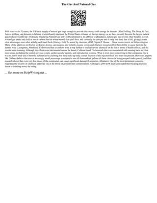 The Gas And Natural Gas
With reserves in 31 states, the US has a supply of natural gas large enough to provide the country with energy for decades ( Gas Drilling: The Story So Far ).
Access to these vast deposits is helping to significantly decrease the United States reliance on foreign energy, as we have recently become the largest natural
gas producer worldwide ( Hydraulic Fracturing Natural Gas and Oil Development ). In addition to abundance, natural gas has several other benefits as well.
Natural gas emits only half as much carbon dioxide when burned than coal does, and currently the cost per unit is only one third that of oil, giving it some
clear advantages over other widely used fossil fuels (Harvey, Hal). As stated by chairman of BP Capital T. Boone ... Show more content on Helpwriting.net ...
Many of the additives on this list are known toxins, carcinogens, and volatile organic compounds that are recognized for their ability to cause harm in the
human body (Lustgarten, Abraham). Colborn and her co authors went a step further to evaluate every chemical on the list in terms of health effects, and the
results were alarming. Although the effects were detrimental across the board, Colborn found 71 chemicals that were associated with causing harm in 10 or
more areas, including the central nervous system, cardiovascular system, and reproductive systems. What is even more concerning is that companies find a
way to justify their use of harmful substances by claiming that they make up only a small fraction of the injected fluid; less than one percent. However, experts
like Colborn believe that even a seemingly small percentage translates to tens of thousands of gallons of these chemicals being pumped underground, and their
research shows that even very low doses of the compounds can cause significant damage (Lustgarten, Abraham). One of the most prominent concerns
regarding the toxicity of chemical additives lies in the threat of groundwater contamination. Although a 2004 EPA study concluded that fracking poses no
threat to drinking water, the rising
... Get more on HelpWriting.net ...
 