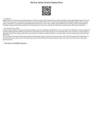 The Fear and the Need for Nuclear Power
 Introduction
Despite the fear of nuclear disasters and proliferation of nuclear weapons, the 435 nuclear power reactors around the world produce approximately 16 percent
of the world s electricity and 19 percent of electricity in the United States (WIT, 2013). In a world increasingly affected by global warming, with increasing
energy consumption, it is important to acknowledge that nuclear power is a safe, clean, reliable, and sustainable source of energy, unlike our presumptions.
This paper analyzes potential risks and benefits of nuclear power as a fuel source and why the United States should continue nuclear power production.
 How Nuclear Power Works
Natural uranium undergoes the steps of mining and milling, conversion, enrichment, and fabrication to convert it from ore to fuel pellets. Uranium isotopes are
enriched, separating the fissionable uranium from the unfissionable, and a fuel fabricator presses it into fuel rods (WIT, 2013). The atoms in uranium fuel are
split apart to release heat energy, which makes steam and drives a turbine to produce electricity. Used nuclear fuel is stored in a deep pool of water afterward
(WIT, 2013).
Ther two types of commercial nuclear power plants are boiling water reactors and pressurized water reactors. Out of the 100 reactors in the United States, 65
are pressurized water reactors and 35 are boiling water reactors (IEA). Boiling water reactors heat the water in the reactor vessel directly into steam while
pressurized water
... Get more on HelpWriting.net ...
 