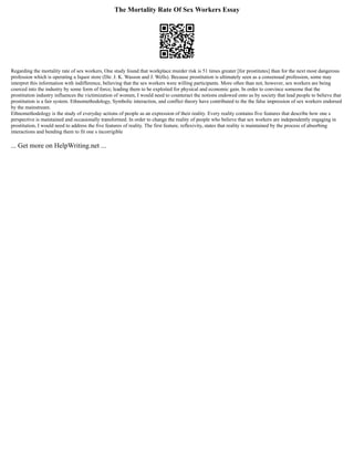 The Mortality Rate Of Sex Workers Essay
Regarding the mortality rate of sex workers, One study found that workplace murder risk is 51 times greater [for prostitutes] than for the next most dangerous
profession which is operating a liquor store (Dir. J. K. Wasson and J. Wells). Because prostitution is ultimately seen as a consensual profession, some may
interpret this information with indifference, believing that the sex workers were willing participants. More often than not, however, sex workers are being
coerced into the industry by some form of force; leading them to be exploited for physical and economic gain. In order to convince someone that the
prostitution industry influences the victimization of women, I would need to counteract the notions endowed onto us by society that lead people to believe that
prostitution is a fair system. Ethnomethodology, Symbolic interaction, and conflict theory have contributed to the the false impression of sex workers endorsed
by the mainstream.
Ethnomethodology is the study of everyday actions of people as an expression of their reality. Every reality contains five features that describe how one s
perspective is maintained and occasionally transformed. In order to change the reality of people who believe that sex workers are independently engaging in
prostitution, I would need to address the five features of reality. The first feature, reflexivity, states that reality is maintained by the process of absorbing
interactions and bending them to fit one s incorrigible
... Get more on HelpWriting.net ...
 