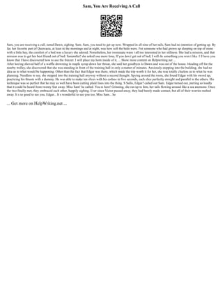 Sam, You Are Receiving A Call
Sam, you are receiving a call, noted Dawn, sighing. Sam. Sam, you need to get up now. Wrapped in all nine of her tails, Sam had no intention of getting up. By
far, her favorite part of Quercasia, at least in the mornings and at night, was how soft the beds were. For someone who had grown up sleeping on top of stone
with a little hay, the comfort of a bed was a luxury she adored. Nonetheless, her roommate wasn t all too interested in her stillness. She had a mission, and that
mission was to get her best friend out of bed. Samantha? she asked one more time, If you don t get out of bed, I will do something you won t like. I ll have you
know that I have discovered how to use the freezer. I will place my horn inside of it, ... Show more content on Helpwriting.net ...
After having shoved half of a waffle drowning in maple syrup down her throat, she said her goodbyes to Dawn and was out of the house. Heading off for the
nearby trolley, she discovered that she was standing in front of the training hall in only a matter of minutes. Anxiously stepping into the building, she had no
idea as to what would be happening. Other than the fact that Edgar was there, which made the trip worth it for her, she was totally clueless as to what he was
planning. Needless to say, she stepped into the training hall anyway without a second thought. Spying around the room, she found Edgar with his sword up,
practicing his thrusts with a dummy. He was able to make ten slices with his cutlass in five seconds, each slice perfectly straight and parallel to the others. His
technique was so perfect that he may as well have been cutting plaid lines into the thing. S Sallo, Edgar? called out Sam. Edgar turned out, purring so loudly
that it could be heard from twenty feet away. Miss Sam! he called. You re here! Grinning, she ran up to him, her tails flowing around like a sea anemone. Once
the two finally met, they embraced each other, happily sighing. Ever since Victor passed away, they had barely made contact, but all of their worries melted
away. It s so good to see you, Edgar... It s wonderful to see you too, Miss Sam... he
... Get more on HelpWriting.net ...
 