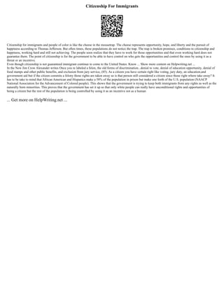 Citizenship For Immigrants
Citizenship for immigrants and people of color is like the cheese in the mousetrap. The cheese represents opportunity, hope, and liberty and the pursuit of
happiness according to Thomas Jefferson. But often times, these populations do not notice the trap. The trap is broken promises, conditions to citizenship and
happiness, working hard and still not achieving. The people soon realize that they have to work for those opportunities and that even working hard does not
guarantee them. The point of citizenship is for the government to be able to have control on who gets the opportunities and control the ones by using it as a
threat or an incentive.
Even though citizenship is not guaranteed immigrant continue to come to the United States. Know ... Show more content on Helpwriting.net ...
In the New Jim Crow Alexander writes Once you re labeled a felon, the old forms of discrimination...denial to vote, denial of education opportunity, denial of
food stamps and other public benefits, and exclusion from jury service, (85). As a citizen you have certain right like voting, jury duty, an education,and
government aid but if the citizen commits a felony those rights are taken away so is that person still considered a citizen since those right where take away? It
has to be take to mind that African American and Hispanics make a 58% of the population in prison but make one forth of the U.S. population (NAACP
National Association for the Advancement of Colored people). This shows that the government is trying to keep both immigrants from any rights as well as the
naturally born minorities. This proves that the government has set it up so that only white people can really have unconditional rights and opportunities of
being a citizen but the rest of the population is being controlled by using it as an incentive not as a human
... Get more on HelpWriting.net ...
 