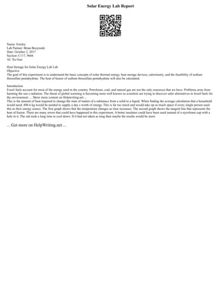 Solar Energy Lab Report
Name: Emiley
Lab Partner: Brian Bozymski
Date: October 2, 2017
Section: C117, 9666
AI: Xu Guo
Heat Storage for Solar Energy Lab Lab
Objective
The goal of this experiment is to understand the basic concepts of solar thermal energy, heat storage devices, calorimetry, and the feasibility of sodium
thiosulfate pentahydrate. The heat of fusion of sodium thiosulfate pentahydrate will also be calculated.
Introduction
Fossil fuels account for most of the energy used in the country. Petroleum, coal, and natural gas are not the only resources that we have. Problems arise from
harming the sun s radiation. The threat of global warming is becoming more well known so scientists are trying to discover safer alternatives to fossil fuels for
the environment. ... Show more content on Helpwriting.net ...
This is the amount of heat required to change the state of matter of a substance from a solid to a liquid. When finding the average calculation that a household
would need, 806.6 kg would be needed to supply a day s worth of energy. This is far too much and would take up so much space if every single person used
this as their energy source. The first graph shows that the temperature changes as time increases. The second graph shows the tangent line that represents the
heat of fusion. There are many errors that could have happened in this experiment. A better insulator could have been used instead of a styrofoam cup with a
hole in it. The salt took a long time to cool down. If it had not taken as long then maybe the results would be more
... Get more on HelpWriting.net ...
 