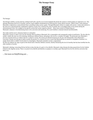 The Stranger Essay
The Stranger
The Stranger exhibits a society that has confined itself with a specific set of social standards that dictate the manner in which people are supposed to act. This
ideology determines the level of morality, and how much emphasis should placed on following this certain ethical structure. Albert Camus s main character,
Meursault, is depicted as a nonconformist that is unwilling to play society s game. Through Meursault s failure to comply with society s values and conform to
the norm, he is rejected and also condemned to death by society. He is tried for the crime of murder, but is not judged solely on his actions during the
aforementioned crime. He is judged on his specific actions that society regards as absurd ... Show more content on Helpwriting.net ...
Meursault s character is the determining factor in his conviction and sentencing. His social rebellion is deemed immoral and abominable.
The reader and the novel s characters both try to rationalize
Meursault s actions in order to give his life meaning. But according to Meursault, life is meaningless and consequently needs no justification. The day after his
mother s death, this man was out swimming, starting up a dubious liaison, and going to the movies, a comedy, for laughs. The prosecutor uses Meursault s
previous unusual actions as evidence that he is a threat to society. His actions are deemed monstrous by the jury and subsequently end in Meursault s
conviction. Society uses the past in order to justify the present. It is incorrect for one to assert that Meursault has no emotion or incapable of emotion; it is
simply that he fails to exhibit it for he feels it is meaningless. Meursault contradicts society s expectations.
He does not indicate any signs of grief at the funeral and is therefore labeled a monster, thereby threatening the level of morality that has been instilled into the
other members of society.
Meursault s ideology concerning life has led him to deny the idea of a god or of an afterlife. Meursault s ideas threaten the ideas passed down by the Catholic
Church in the Algerian society. There is no proof of an afterlife and therefore no purpose to worship a god. Muersault lives his life with the conviction that
there is no
... Get more on HelpWriting.net ...
 