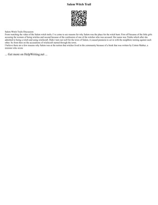 Salem Witch Trail
Salem Witch Trails Discussion
From watching the video of the Salem witch trails, I`ve come to see reasons for why Salem was the place for the witch hunt. First off because of the little girls
accusing the women of being witches and second because of the confession of one of the witches who was accused. Her name was Tituba which after she
admitted to being a witch and using witchcraft. Didn t turn out well for the town of Salem, it caused paranoia to set in with the neighbors turning against each
other. So from then on the accusations of witchcraft started through the town.
I believe there are a few reasons why Salem was at the notion that witches lived in the community because of a book that was written by Cotton Mather, a
minister who wrote
... Get more on HelpWriting.net ...
 