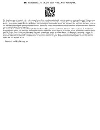 The Disciplinary Area Of Arts Deals With A Wide Variety Of...
The disciplinary area of Arts deals with a wide variety of topics. Some typical examples include paintings, sculptures, music, and literature. This paper most
directly deals with the literature aspect as it compares the themes featured in the two novels that were introduced in the HC 100 class. While both Robert
Kurson s Pirate Hunters and A.G. Riddle s The Atlantis Gene contain similar themes such as choices, fear, persistence, and exploration, they differ due to the
fact that Pirate Hunters focuses mainly on personal discovery, whereas The Atlantis Gene emphasizes on more generalized and important themes like power,
secrets, and making sacrifices to help others.
The two novels are similar in the aspect that they both include themes of fear, persistence, exploration, dedication, and making choices. In Pirate Hunters,
Mattera searched as many files as he could in the General Archive of the Indies in Seville, Spain, but he still could not find any mention of Bannister and his
ship, The Golden Fleece. At this point, Mattera said that now it seemed he was running out of light (Kurson 110). This is one example that expresses the
themes of dedication, choice, and exploration in Pirate Hunters. Mattera felt inclined to give up; he was stumped, and he had to make a choice. Mattera s
dedication to the cause of exploration is what influenced his decision to remain on his quest. His perseverance shines through this decision and shows the
readers how truly dedicated he is to
... Get more on HelpWriting.net ...
 
