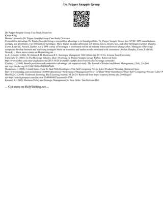 Dr. Pepper Snapple Group
Dr. Pepper Snapple Group Case Study Overview
Katina King
Brenau University Dr. Pepper Snapple Group Case Study Overview
Competitive Advantage Dr. Pepper Snapple Group s competitive advantage is its brand portfolio. Dr. Pepper Snapple Group, Inc. NYSE: DPS manufactures,
markets, and distributes over 50 brands of beverages. These brands include carbonated soft drinks, juices, mixers, teas, and other beverages (Archer, Dunphy,
Carter, Ludwick, Nosack, Qadeer, n.d.). DPS s array of beverages is positioned well in an industry where preferences change often. Managers of beverage
companies develop business and marketing strategies based on economic and market trends associated with consumers (Archer, Dunphy, Carter, Ludwick,
Nosack, ... Show more content on Helpwriting.net ...
(n.d.). Google. In Hitt, M.,Ireland,R.D.,Hoskisson,R.E. Starategic Managment 10th Edition (pp.115 126). Arizona State University.
Carnevale, C. (2013). In The Beverage Industry, Don t Overlook Dr. Pepper Snapple Group. Forbes. Retrieved from:
http://www.forbes.com/sites/chuckcarnevale/2013/10/25/dr pepper snapple dont overlook this beverage contender/.
Chailan, C. (2008). Brands portfolios and competitive advantage: An empirical study. The Journal of Product and Brand Management, 17(4), 254 264.
doi:http://dx.doi.org/10.1108/10610420810887608.
Henderson, J. (2008). United States: How To Deal With Distributors That Sell Competing Private Label Products? Mondaq. Retrieved from:
http://www.mondaq.com/unitedstates/x/68890/Operational+Performance+Management/How+To+Deal+With+Distributors+That+Sell+Competing+Private+Label+P
Herzfeld, O. (2014). Trademark licensing. The Licensing Journal, 34, 28 29. Retrieved from https://ezproxy.brenau.edu:2040/login?
url=http://search.proquest.com/docview/1540980405?accountid=9708.
Kozami, A. (2002). Business Policy and Strategic Management,2e. New Delhi: Tata McGraw Hill
... Get more on HelpWriting.net ...
 